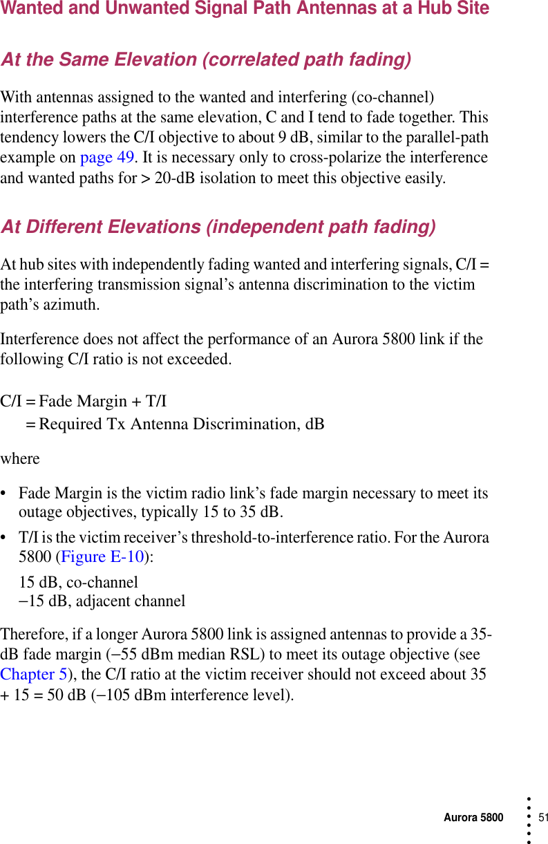 Aurora 580051 • • • •••Wanted and Unwanted Signal Path Antennas at a Hub SiteAt the Same Elevation (correlated path fading)With antennas assigned to the wanted and interfering (co-channel) interference paths at the same elevation, C and I tend to fade together. This tendency lowers the C/I objective to about 9 dB, similar to the parallel-path example on page 49. It is necessary only to cross-polarize the interference and wanted paths for &gt; 20-dB isolation to meet this objective easily.At Different Elevations (independent path fading)At hub sites with independently fading wanted and interfering signals, C/I = the interfering transmission signal’s antenna discrimination to the victim path’s azimuth.Interference does not affect the performance of an Aurora 5800 link if the following C/I ratio is not exceeded.C/I = Fade Margin + T/I = Required Tx Antenna Discrimination, dBwhere•Fade Margin is the victim radio link’s fade margin necessary to meet its outage objectives, typically 15 to 35 dB.•T/I is the victim receiver’s threshold-to-interference ratio. For the Aurora 5800 (Figure E-10):15 dB, co-channel−15 dB, adjacent channelTherefore, if a longer Aurora 5800 link is assigned antennas to provide a 35-dB fade margin (−55 dBm median RSL) to meet its outage objective (see Chapter 5), the C/I ratio at the victim receiver should not exceed about 35 + 15 = 50 dB (−105 dBm interference level).