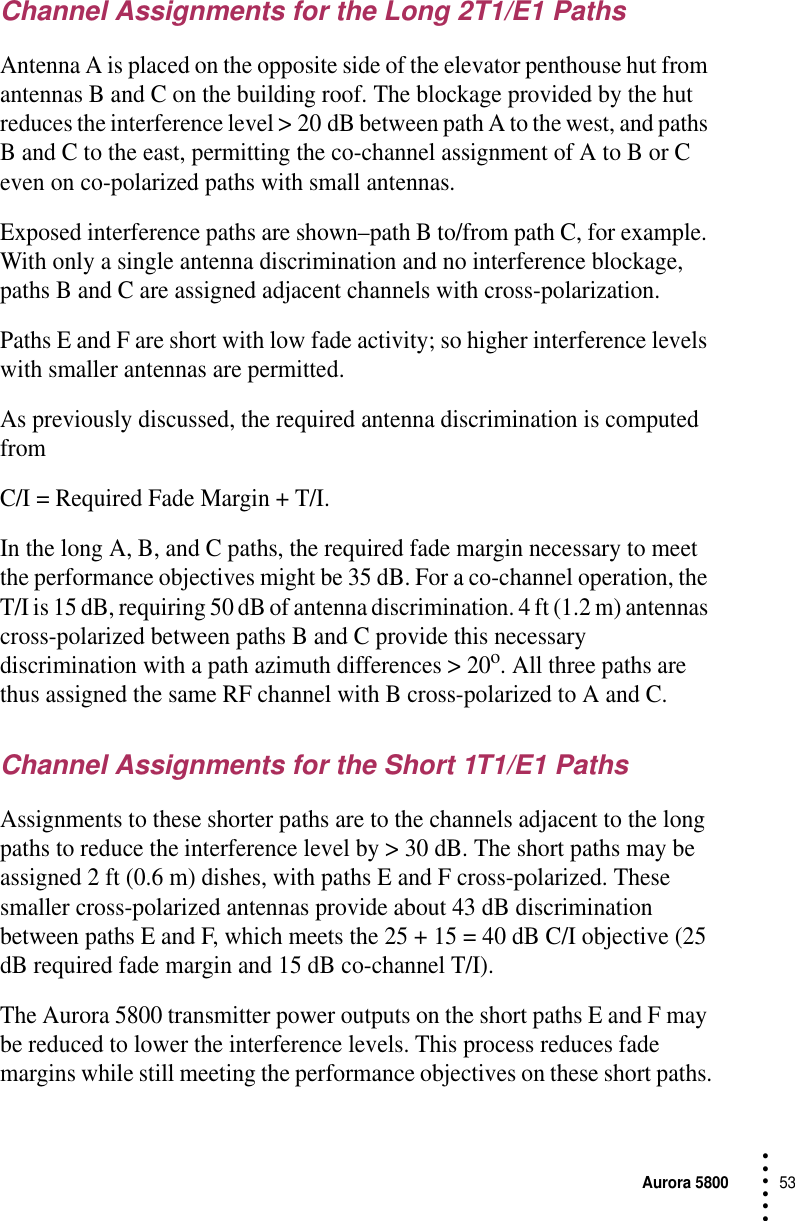 Aurora 580053 • • • •••Channel Assignments for the Long 2T1/E1 PathsAntenna A is placed on the opposite side of the elevator penthouse hut from antennas B and C on the building roof. The blockage provided by the hut reduces the interference level &gt; 20 dB between path A to the west, and paths B and C to the east, permitting the co-channel assignment of A to B or C even on co-polarized paths with small antennas.Exposed interference paths are shown–path B to/from path C, for example. With only a single antenna discrimination and no interference blockage, paths B and C are assigned adjacent channels with cross-polarization.Paths E and F are short with low fade activity; so higher interference levels with smaller antennas are permitted.As previously discussed, the required antenna discrimination is computed from C/I = Required Fade Margin + T/I.In the long A, B, and C paths, the required fade margin necessary to meet the performance objectives might be 35 dB. For a co-channel operation, the T/I is 15 dB, requiring 50 dB of antenna discrimination. 4 ft (1.2 m) antennas cross-polarized between paths B and C provide this necessary discrimination with a path azimuth differences &gt; 20o. All three paths are thus assigned the same RF channel with B cross-polarized to A and C.Channel Assignments for the Short 1T1/E1 PathsAssignments to these shorter paths are to the channels adjacent to the long paths to reduce the interference level by &gt; 30 dB. The short paths may be assigned 2 ft (0.6 m) dishes, with paths E and F cross-polarized. These smaller cross-polarized antennas provide about 43 dB discrimination between paths E and F, which meets the 25 + 15 = 40 dB C/I objective (25 dB required fade margin and 15 dB co-channel T/I).The Aurora 5800 transmitter power outputs on the short paths E and F may be reduced to lower the interference levels. This process reduces fade margins while still meeting the performance objectives on these short paths.