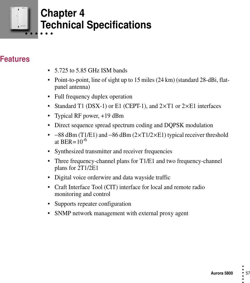 Aurora 580057 • • • ••• Chapter 4• • • • • • Technical SpecificationsFeatures•5.725 to 5.85 GHz ISM bands•Point-to-point, line of sight up to 15 miles (24 km) (standard 28-dBi, flat-panel antenna)•Full frequency duplex operation•Standard T1 (DSX-1) or E1 (CEPT-1), and 2 × T1 or 2 × E1 interfaces•Typical RF power, +19 dBm•Direct sequence spread spectrum coding and DQPSK modulation•−88 dBm (T1/E1) and −86 dBm (2 × T1/2 × E1) typical receiver threshold at BER = 10-6•Synthesized transmitter and receiver frequencies•Three frequency-channel plans for T1/E1 and two frequency-channel plans for 2T1/2E1•Digital voice orderwire and data wayside traffic•Craft Interface Tool (CIT) interface for local and remote radio monitoring and control•Supports repeater configuration•SNMP network management with external proxy agent