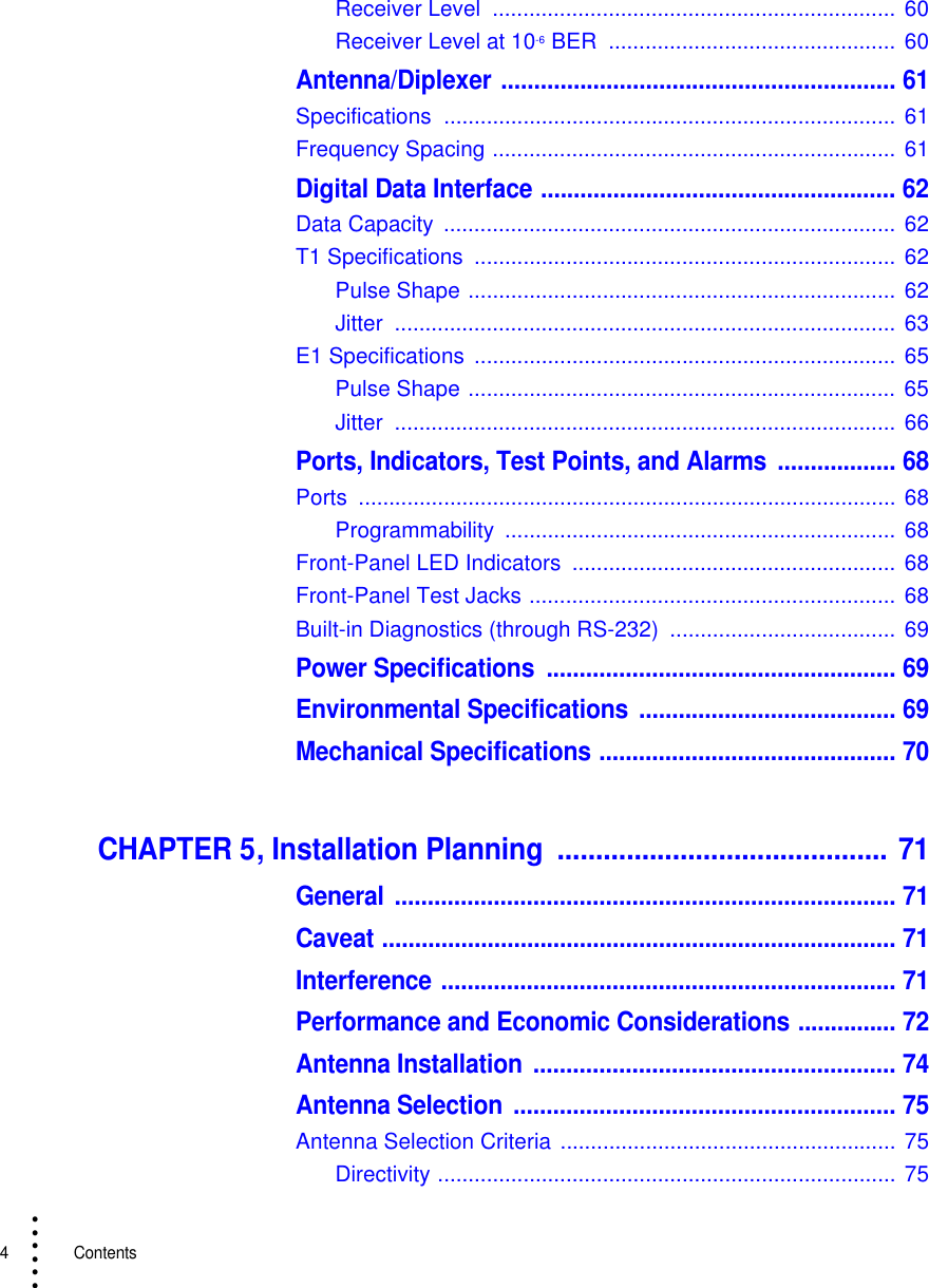 4   Contents• • • •••Receiver Level  .................................................................. 60Receiver Level at 10-6 BER  ............................................... 60Antenna/Diplexer ............................................................ 61Specifications .......................................................................... 61Frequency Spacing .................................................................. 61Digital Data Interface ...................................................... 62Data Capacity  .......................................................................... 62T1 Specifications  ..................................................................... 62Pulse Shape ...................................................................... 62Jitter .................................................................................. 63E1 Specifications  ..................................................................... 65Pulse Shape ...................................................................... 65Jitter .................................................................................. 66Ports, Indicators, Test Points, and Alarms  .................. 68Ports ........................................................................................ 68Programmability ................................................................  68Front-Panel LED Indicators  ..................................................... 68Front-Panel Test Jacks ............................................................ 68Built-in Diagnostics (through RS-232)  .....................................  69Power Specifications  ..................................................... 69Environmental Specifications  ....................................... 69Mechanical Specifications ............................................. 70CHAPTER 5, Installation Planning  ........................................... 71General ............................................................................ 71Caveat .............................................................................. 71Interference ..................................................................... 71Performance and Economic Considerations ............... 72Antenna Installation  ....................................................... 74Antenna Selection  .......................................................... 75Antenna Selection Criteria ....................................................... 75Directivity ........................................................................... 75