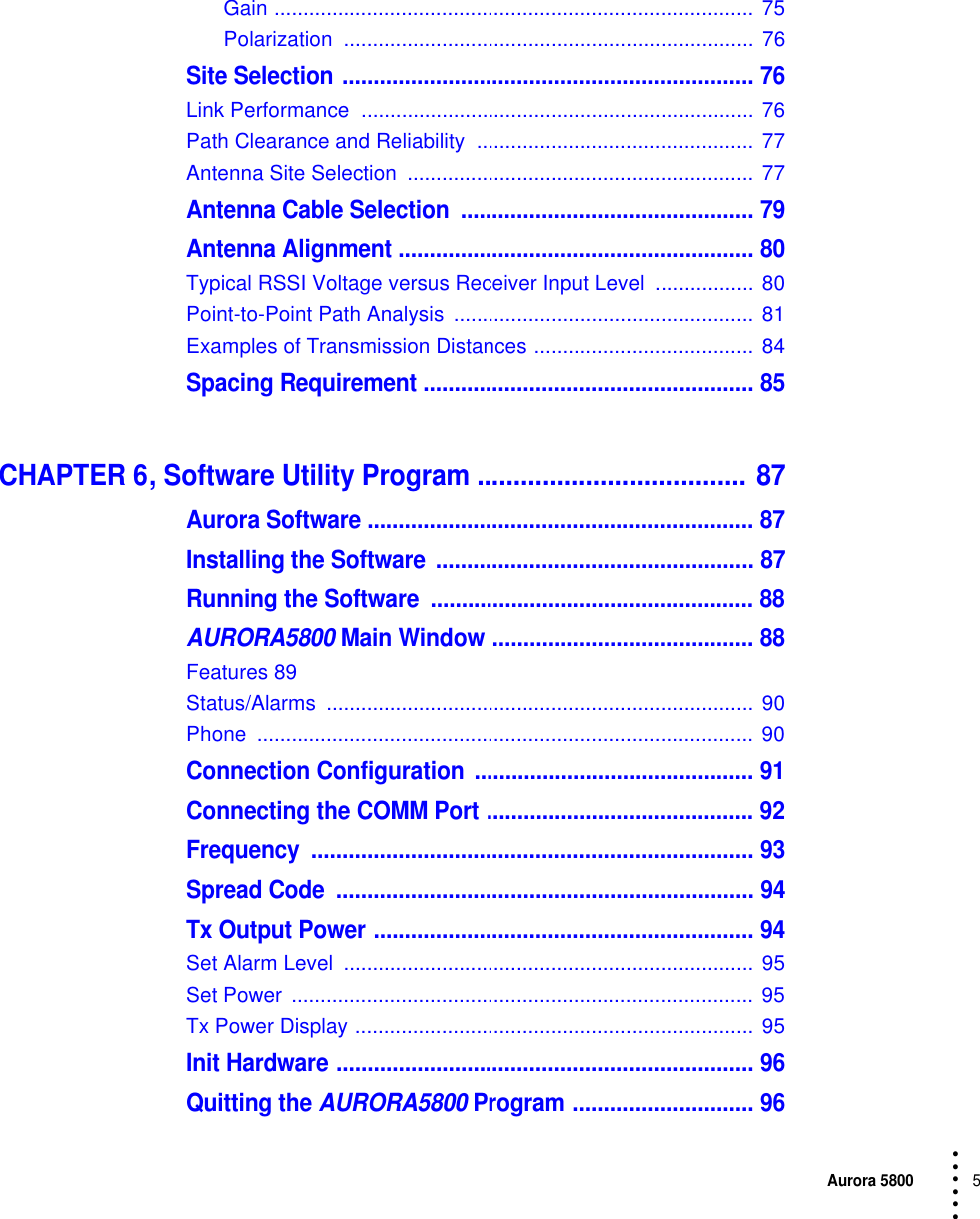 Aurora 58005 • • • •••Gain ................................................................................... 75Polarization ....................................................................... 76Site Selection .................................................................. 76Link Performance  .................................................................... 76Path Clearance and Reliability  ................................................ 77Antenna Site Selection  ............................................................ 77Antenna Cable Selection  ............................................... 79Antenna Alignment ......................................................... 80Typical RSSI Voltage versus Receiver Input Level  ................. 80Point-to-Point Path Analysis  .................................................... 81Examples of Transmission Distances ...................................... 84Spacing Requirement ..................................................... 85CHAPTER 6, Software Utility Program ..................................... 87Aurora Software .............................................................. 87Installing the Software ................................................... 87Running the Software  .................................................... 88AURORA5800 Main Window .......................................... 88Features 89Status/Alarms .......................................................................... 90Phone ...................................................................................... 90Connection Configuration ............................................. 91Connecting the COMM Port ........................................... 92Frequency ....................................................................... 93Spread Code  ................................................................... 94Tx Output Power ............................................................. 94Set Alarm Level  ....................................................................... 95Set Power  ................................................................................ 95Tx Power Display ..................................................................... 95Init Hardware ................................................................... 96Quitting the AURORA5800 Program ............................. 96
