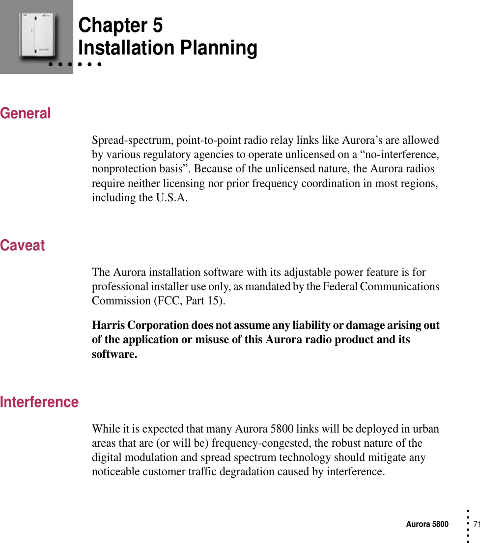 Aurora 580071 • • • ••• Chapter 5• • • • • • Installation PlanningGeneralSpread-spectrum, point-to-point radio relay links like Aurora’s are allowed by various regulatory agencies to operate unlicensed on a “no-interference, nonprotection basis”. Because of the unlicensed nature, the Aurora radios require neither licensing nor prior frequency coordination in most regions, including the U.S.A.CaveatThe Aurora installation software with its adjustable power feature is for professional installer use only, as mandated by the Federal Communications Commission (FCC, Part 15).Harris Corporation does not assume any liability or damage arising out of the application or misuse of this Aurora radio product and its software.InterferenceWhile it is expected that many Aurora 5800 links will be deployed in urban areas that are (or will be) frequency-congested, the robust nature of the digital modulation and spread spectrum technology should mitigate any noticeable customer traffic degradation caused by interference.