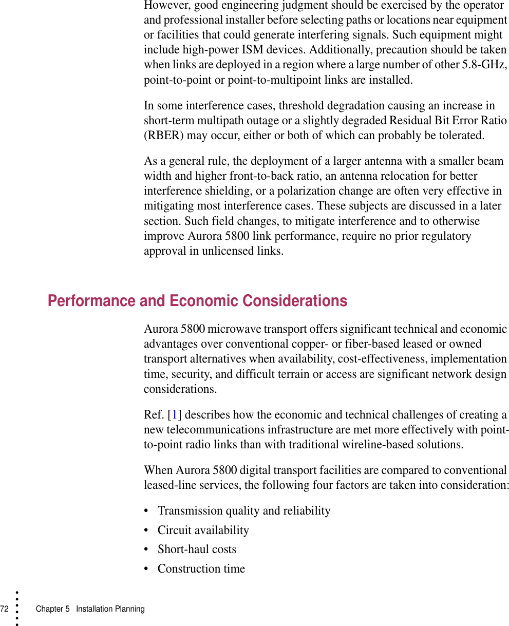 72   Chapter 5  Installation Planning• • • •••However, good engineering judgment should be exercised by the operator and professional installer before selecting paths or locations near equipment or facilities that could generate interfering signals. Such equipment might include high-power ISM devices. Additionally, precaution should be taken when links are deployed in a region where a large number of other 5.8-GHz, point-to-point or point-to-multipoint links are installed. In some interference cases, threshold degradation causing an increase in short-term multipath outage or a slightly degraded Residual Bit Error Ratio (RBER) may occur, either or both of which can probably be tolerated.As a general rule, the deployment of a larger antenna with a smaller beam width and higher front-to-back ratio, an antenna relocation for better interference shielding, or a polarization change are often very effective in mitigating most interference cases. These subjects are discussed in a later section. Such field changes, to mitigate interference and to otherwise improve Aurora 5800 link performance, require no prior regulatory approval in unlicensed links.Performance and Economic ConsiderationsAurora 5800 microwave transport offers significant technical and economic advantages over conventional copper- or fiber-based leased or owned transport alternatives when availability, cost-effectiveness, implementation time, security, and difficult terrain or access are significant network design considerations.Ref. [1] describes how the economic and technical challenges of creating a new telecommunications infrastructure are met more effectively with point-to-point radio links than with traditional wireline-based solutions.When Aurora 5800 digital transport facilities are compared to conventional leased-line services, the following four factors are taken into consideration:•Transmission quality and reliability•Circuit availability•Short-haul costs•Construction time