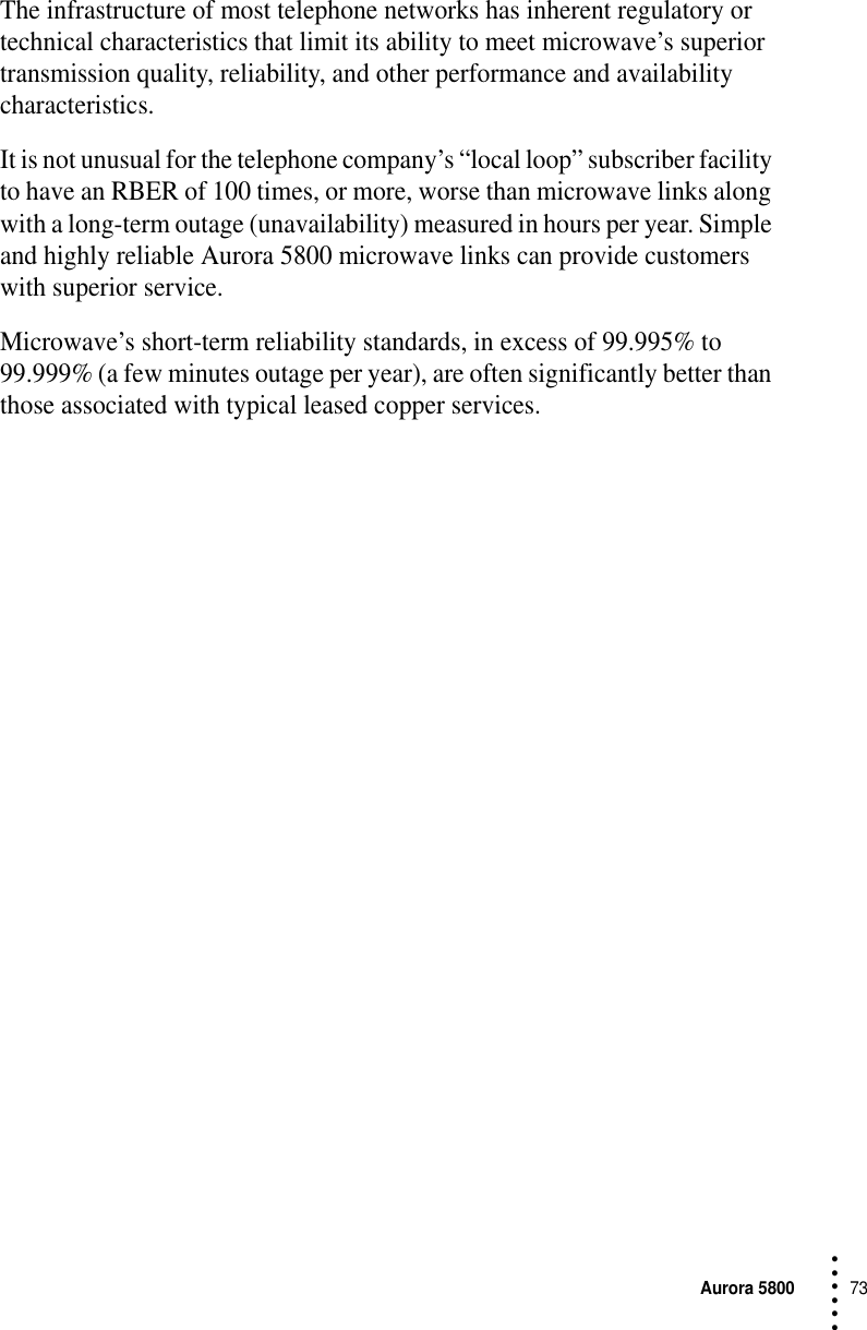 Aurora 580073 • • • •••The infrastructure of most telephone networks has inherent regulatory or technical characteristics that limit its ability to meet microwave’s superior transmission quality, reliability, and other performance and availability characteristics.It is not unusual for the telephone company’s “local loop” subscriber facility to have an RBER of 100 times, or more, worse than microwave links along with a long-term outage (unavailability) measured in hours per year. Simple and highly reliable Aurora 5800 microwave links can provide customers with superior service.Microwave’s short-term reliability standards, in excess of 99.995% to 99.999% (a few minutes outage per year), are often significantly better than those associated with typical leased copper services.
