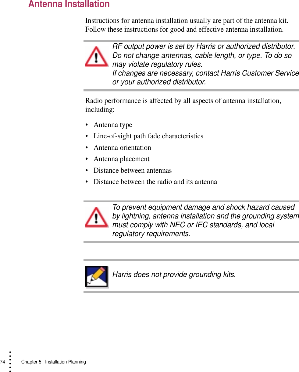 74   Chapter 5  Installation Planning• • • •••Antenna InstallationInstructions for antenna installation usually are part of the antenna kit. Follow these instructions for good and effective antenna installation.Radio performance is affected by all aspects of antenna installation, including:•Antenna type•Line-of-sight path fade characteristics•Antenna orientation•Antenna placement•Distance between antennas•Distance between the radio and its antennaRF output power is set by Harris or authorized distributor. Do not change antennas, cable length, or type. To do so may violate regulatory rules.If changes are necessary, contact Harris Customer Service or your authorized distributor.To prevent equipment damage and shock hazard caused by lightning, antenna installation and the grounding system must comply with NEC or IEC standards, and local regulatory requirements.Harris does not provide grounding kits.