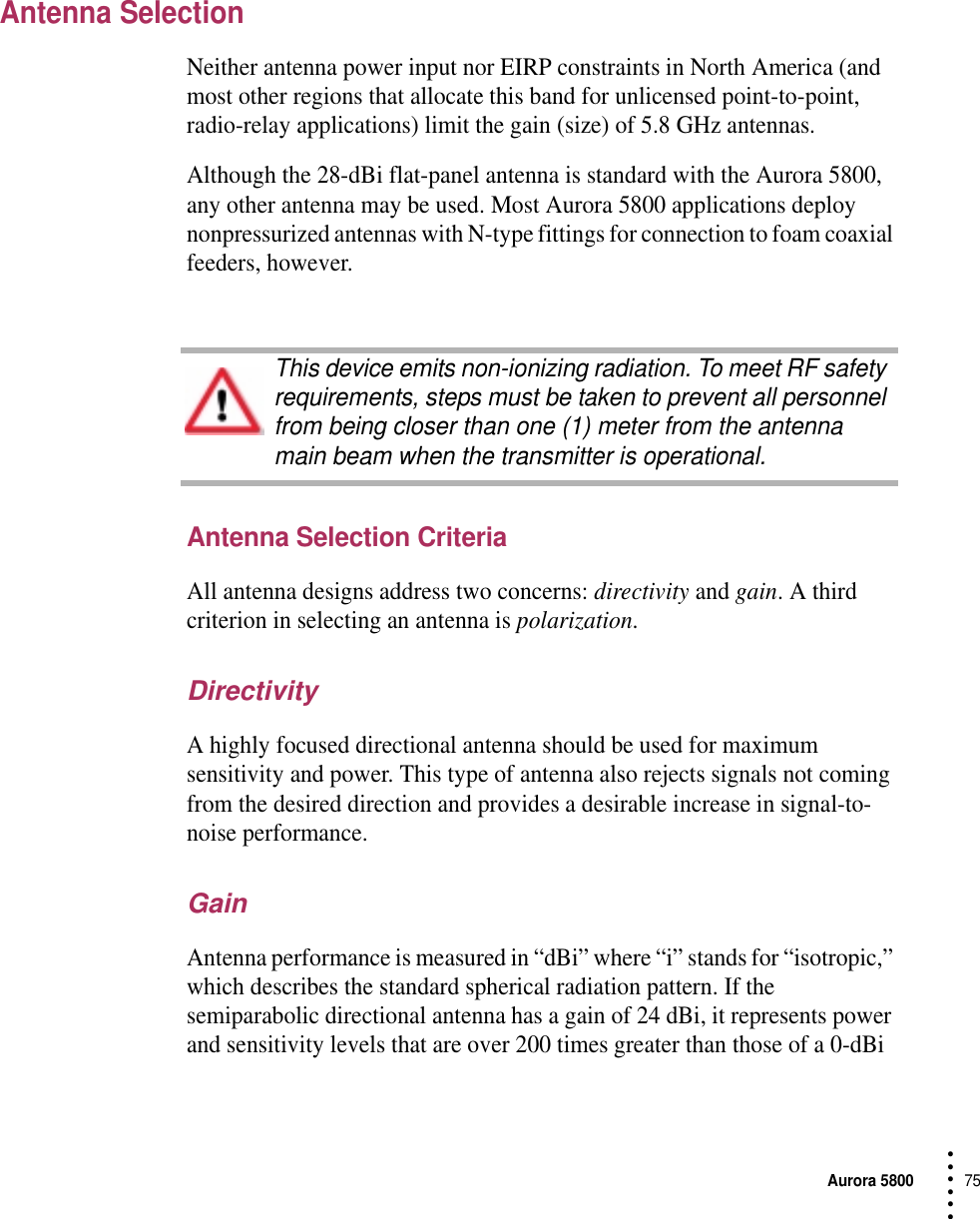 Aurora 580075 • • • •••Antenna SelectionNeither antenna power input nor EIRP constraints in North America (and most other regions that allocate this band for unlicensed point-to-point, radio-relay applications) limit the gain (size) of 5.8 GHz antennas.Although the 28-dBi flat-panel antenna is standard with the Aurora 5800, any other antenna may be used. Most Aurora 5800 applications deploy nonpressurized antennas with N-type fittings for connection to foam coaxial feeders, however.Antenna Selection CriteriaAll antenna designs address two concerns: directivity and gain. A third criterion in selecting an antenna is polarization.DirectivityA highly focused directional antenna should be used for maximum sensitivity and power. This type of antenna also rejects signals not coming from the desired direction and provides a desirable increase in signal-to-noise performance.GainAntenna performance is measured in “dBi” where “i” stands for “isotropic,” which describes the standard spherical radiation pattern. If the semiparabolic directional antenna has a gain of 24 dBi, it represents power and sensitivity levels that are over 200 times greater than those of a 0-dBi This device emits non-ionizing radiation. To meet RF safety requirements, steps must be taken to prevent all personnel from being closer than one (1) meter from the antenna main beam when the transmitter is operational.