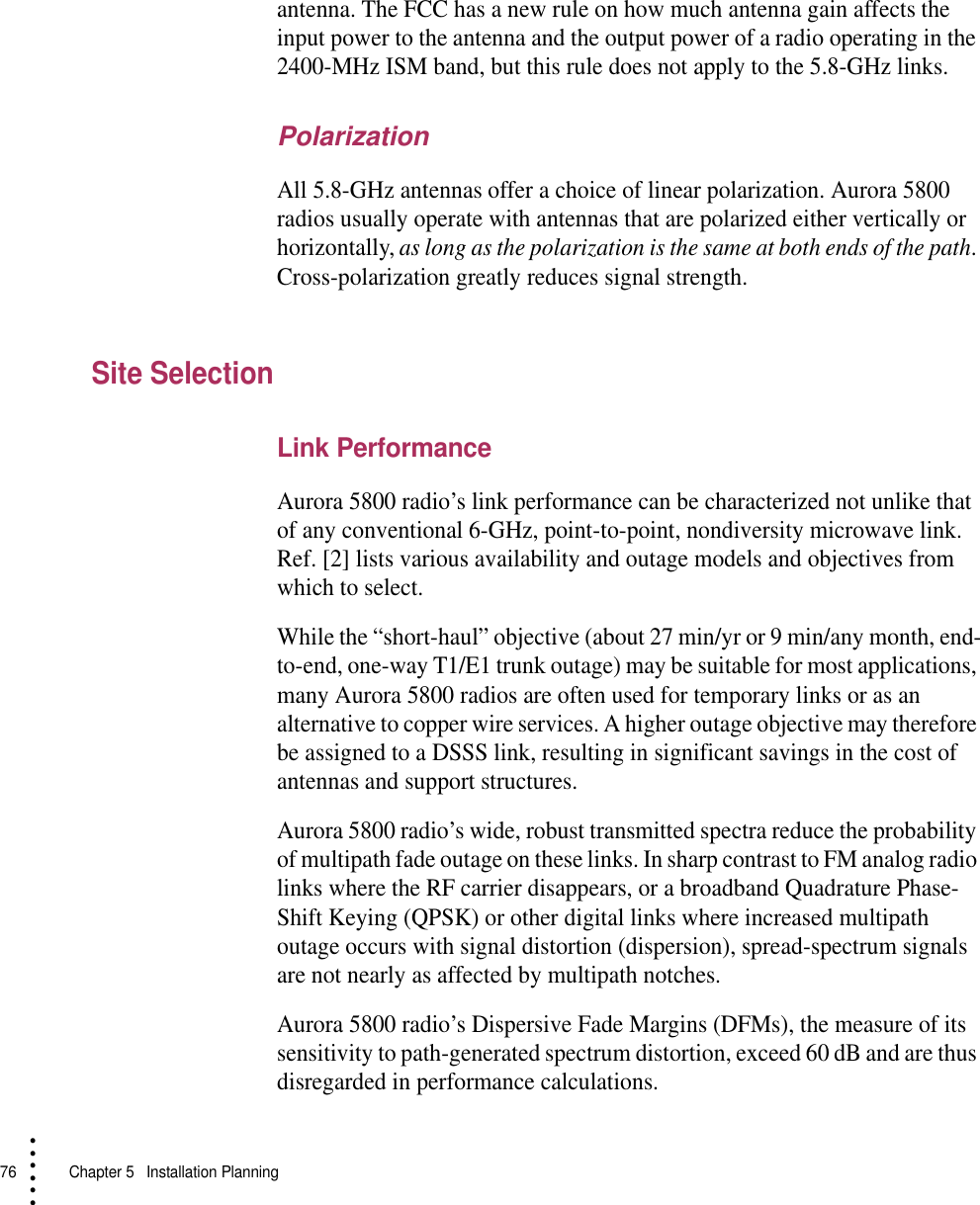 76   Chapter 5  Installation Planning• • • •••antenna. The FCC has a new rule on how much antenna gain affects the input power to the antenna and the output power of a radio operating in the 2400-MHz ISM band, but this rule does not apply to the 5.8-GHz links.PolarizationAll 5.8-GHz antennas offer a choice of linear polarization. Aurora 5800 radios usually operate with antennas that are polarized either vertically or horizontally, as long as the polarization is the same at both ends of the path. Cross-polarization greatly reduces signal strength.Site SelectionLink PerformanceAurora 5800 radio’s link performance can be characterized not unlike that of any conventional 6-GHz, point-to-point, nondiversity microwave link. Ref. [2] lists various availability and outage models and objectives from which to select.While the “short-haul” objective (about 27 min/yr or 9 min/any month, end-to-end, one-way T1/E1 trunk outage) may be suitable for most applications, many Aurora 5800 radios are often used for temporary links or as an alternative to copper wire services. A higher outage objective may therefore be assigned to a DSSS link, resulting in significant savings in the cost of antennas and support structures.Aurora 5800 radio’s wide, robust transmitted spectra reduce the probability of multipath fade outage on these links. In sharp contrast to FM analog radio links where the RF carrier disappears, or a broadband Quadrature Phase-Shift Keying (QPSK) or other digital links where increased multipath outage occurs with signal distortion (dispersion), spread-spectrum signals are not nearly as affected by multipath notches.Aurora 5800 radio’s Dispersive Fade Margins (DFMs), the measure of its sensitivity to path-generated spectrum distortion, exceed 60 dB and are thus disregarded in performance calculations.