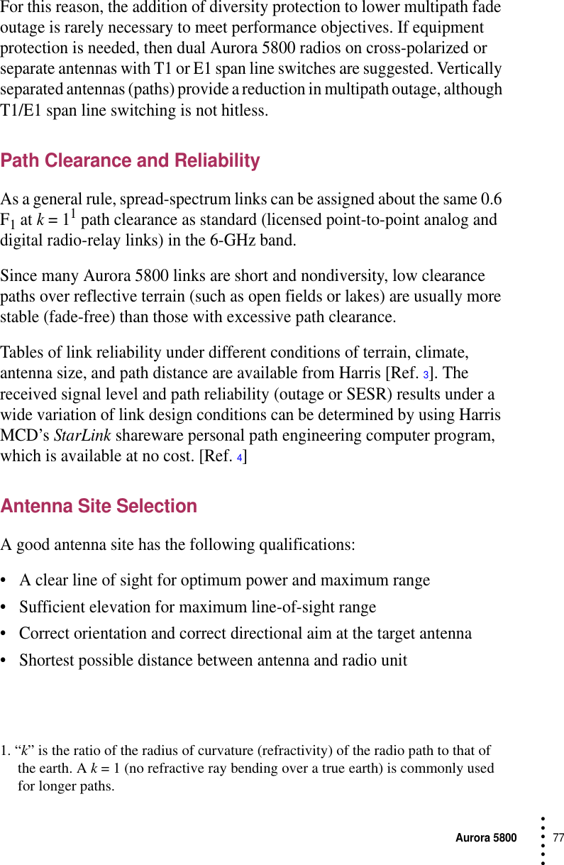 Aurora 580077 • • • •••For this reason, the addition of diversity protection to lower multipath fade outage is rarely necessary to meet performance objectives. If equipment protection is needed, then dual Aurora 5800 radios on cross-polarized or separate antennas with T1 or E1 span line switches are suggested. Vertically separated antennas (paths) provide a reduction in multipath outage, although T1/E1 span line switching is not hitless.Path Clearance and ReliabilityAs a general rule, spread-spectrum links can be assigned about the same 0.6 F1 at k = 11 path clearance as standard (licensed point-to-point analog and digital radio-relay links) in the 6-GHz band.Since many Aurora 5800 links are short and nondiversity, low clearance paths over reflective terrain (such as open fields or lakes) are usually more stable (fade-free) than those with excessive path clearance. Tables of link reliability under different conditions of terrain, climate, antenna size, and path distance are available from Harris [Ref. 3]. The received signal level and path reliability (outage or SESR) results under a wide variation of link design conditions can be determined by using Harris MCD’s StarLink shareware personal path engineering computer program, which is available at no cost. [Ref. 4]Antenna Site SelectionA good antenna site has the following qualifications:•A clear line of sight for optimum power and maximum range•Sufficient elevation for maximum line-of-sight range•Correct orientation and correct directional aim at the target antenna•Shortest possible distance between antenna and radio unit1. “k” is the ratio of the radius of curvature (refractivity) of the radio path to that of the earth. A k = 1 (no refractive ray bending over a true earth) is commonly used for longer paths.