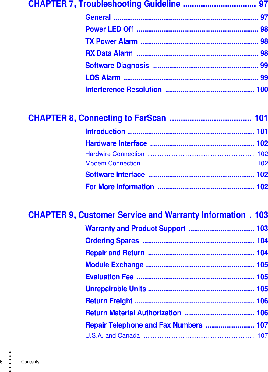 6   Contents• • • •••CHAPTER 7, Troubleshooting Guideline ................................. 97General ............................................................................ 97Power LED Off  ................................................................ 98TX Power Alarm .............................................................. 98RX Data Alarm  ................................................................ 98Software Diagnosis ........................................................ 99LOS Alarm ....................................................................... 99Interference Resolution  ............................................... 100CHAPTER 8, Connecting to FarScan  ..................................... 101Introduction ................................................................... 101Hardware Interface  ....................................................... 102Hardwire Connection  ............................................................. 102Modem Connection  ...............................................................  102Software Interface  ........................................................ 102For More Information  ................................................... 102CHAPTER 9, Customer Service and Warranty Information  . 103Warranty and Product Support ................................... 103Ordering Spares  ........................................................... 104Repair and Return  ........................................................ 104Module Exchange ......................................................... 105Evaluation Fee .............................................................. 105Unrepairable Units ........................................................ 105Return Freight ............................................................... 106Return Material Authorization  ..................................... 106Repair Telephone and Fax Numbers .......................... 107U.S.A. and Canada ................................................................  107