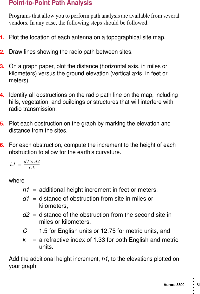 Aurora 580081 • • • •••Point-to-Point Path AnalysisPrograms that allow you to perform path analysis are available from several vendors. In any case, the following steps should be followed.1.Plot the location of each antenna on a topographical site map.2.Draw lines showing the radio path between sites.3.On a graph paper, plot the distance (horizontal axis, in miles or kilometers) versus the ground elevation (vertical axis, in feet or meters).4.Identify all obstructions on the radio path line on the map, including hills, vegetation, and buildings or structures that will interfere with radio transmission.5.Plot each obstruction on the graph by marking the elevation and distance from the sites.6.For each obstruction, compute the increment to the height of each obstruction to allow for the earth’s curvature. where h1 = additional height increment in feet or meters,d1 = distance of obstruction from site in miles or kilometers,d2 = distance of the obstruction from the second site in miles or kilometers,C= 1.5 for English units or 12.75 for metric units, andk= a refractive index of 1.33 for both English and metric units.Add the additional height increment, h1, to the elevations plotted on your graph.h1 d1 d2×Ck-------------------=