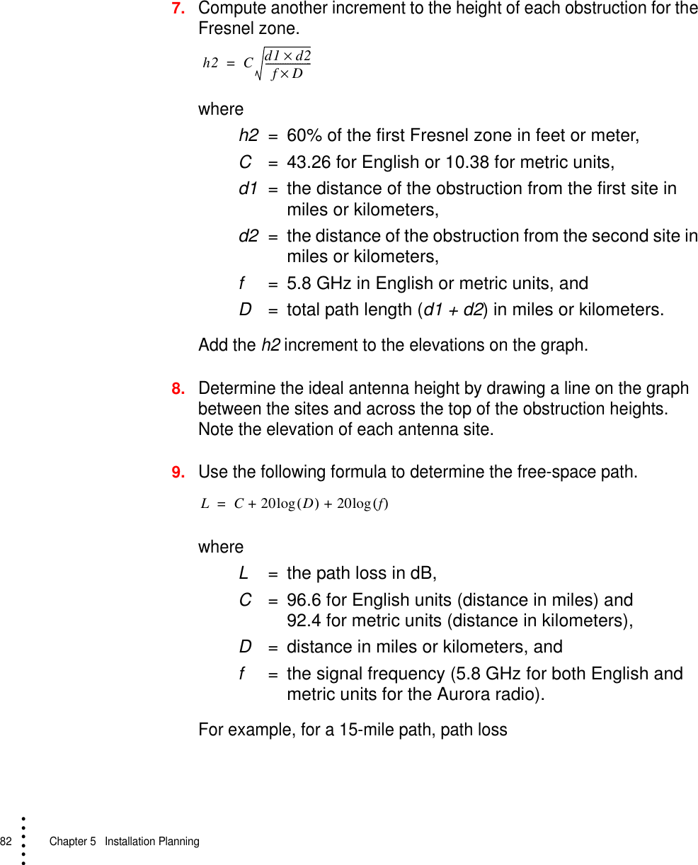 82   Chapter 5  Installation Planning• • • •••7.Compute another increment to the height of each obstruction for the Fresnel zone. where h2 = 60% of the first Fresnel zone in feet or meter,C= 43.26 for English or 10.38 for metric units,d1 = the distance of the obstruction from the first site in miles or kilometers,d2 = the distance of the obstruction from the second site in miles or kilometers,f= 5.8 GHz in English or metric units, andD= total path length (d1 + d2) in miles or kilometers.Add the h2 increment to the elevations on the graph.8.Determine the ideal antenna height by drawing a line on the graph between the sites and across the top of the obstruction heights. Note the elevation of each antenna site.9.Use the following formula to determine the free-space path.where L= the path loss in dB,C= 96.6 for English units (distance in miles) and 92.4 for metric units (distance in kilometers),D= distance in miles or kilometers, and f= the signal frequency (5.8 GHz for both English and metric units for the Aurora radio).For example, for a 15-mile path, path lossh2 C d1 d2×fD×-------------------=LC20 D()log 20 f()log++=