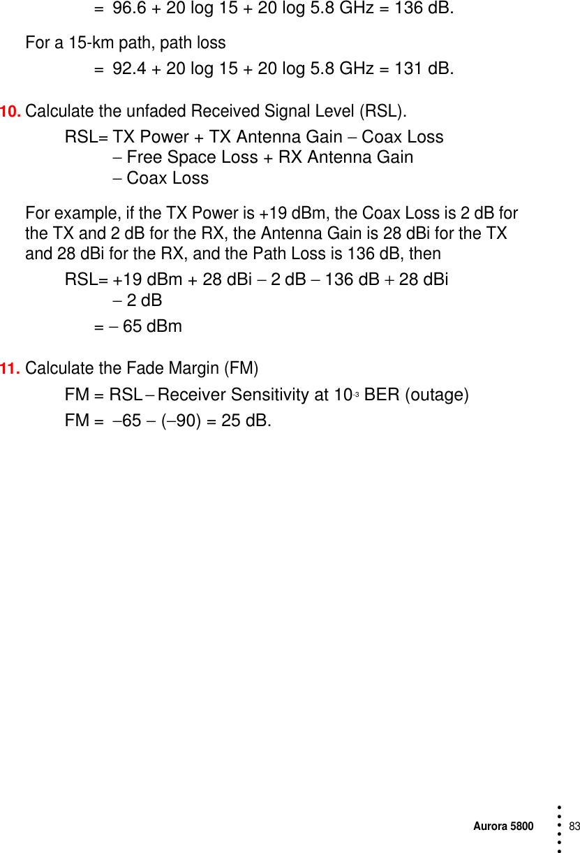 Aurora 580083 • • • •••= 96.6 + 20 log 15 + 20 log 5.8 GHz = 136 dB.For a 15-km path, path loss = 92.4 + 20 log 15 + 20 log 5.8 GHz = 131 dB.10.Calculate the unfaded Received Signal Level (RSL).RSL= TX Power + TX Antenna Gain − Coax Loss − Free Space Loss + RX Antenna Gain − Coax LossFor example, if the TX Power is +19 dBm, the Coax Loss is 2 dB for the TX and 2 dB for the RX, the Antenna Gain is 28 dBi for the TX and 28 dBi for the RX, and the Path Loss is 136 dB, thenRSL= +19 dBm + 28 dBi − 2 dB − 136 dB + 28 dBi − 2 dB = − 65 dBm11.Calculate the Fade Margin (FM)FM = RSL − Receiver Sensitivity at 10-3 BER (outage)FM = −65 − (−90) = 25 dB.