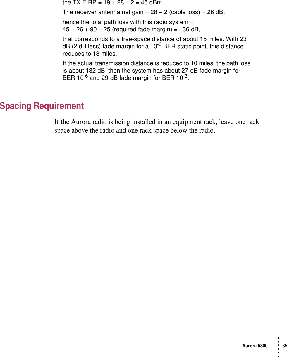 Aurora 580085 • • • •••the TX EIRP = 19 + 28 − 2 = 45 dBm.The receiver antenna net gain = 28 − 2 (cable loss) = 26 dB;hence the total path loss with this radio system = 45 + 26 + 90 − 25 (required fade margin) = 136 dB, that corresponds to a free-space distance of about 15 miles. With 23 dB (2 dB less) fade margin for a 10-6 BER static point, this distance reduces to 13 miles.If the actual transmission distance is reduced to 10 miles, the path loss is about 132 dB; then the system has about 27-dB fade margin for BER 10-6 and 29-dB fade margin for BER 10-3.Spacing RequirementIf the Aurora radio is being installed in an equipment rack, leave one rack space above the radio and one rack space below the radio.