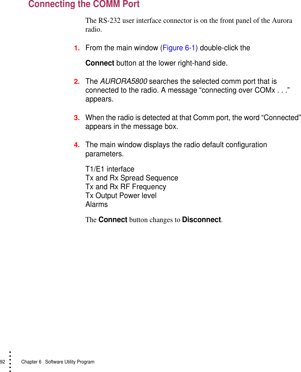 92   Chapter 6  Software Utility Program• • • •••Connecting the COMM PortThe RS-232 user interface connector is on the front panel of the Aurora radio.1.From the main window (Figure 6-1) double-click theConnect button at the lower right-hand side.2.The AURORA5800 searches the selected comm port that is connected to the radio. A message “connecting over COMx . . .” appears. 3.When the radio is detected at that Comm port, the word “Connected” appears in the message box.4.The main window displays the radio default configuration parameters.T1/E1 interfaceTx and Rx Spread SequenceTx and Rx RF FrequencyTx Output Power levelAlarmsThe Connect button changes to Disconnect.
