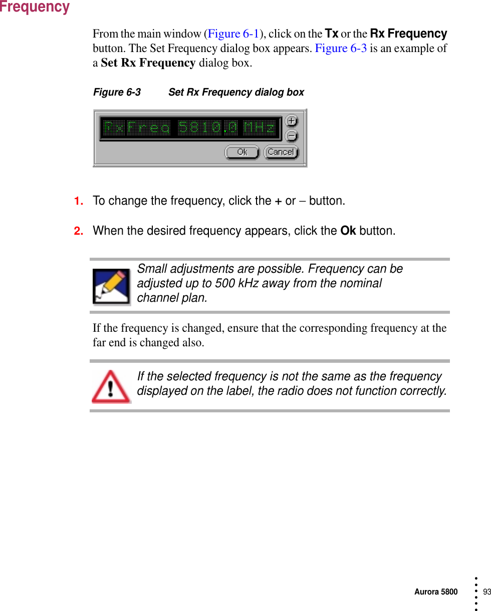 Aurora 580093 • • • •••FrequencyFrom the main window (Figure 6-1), click on the Tx or the Rx Frequency button. The Set Frequency dialog box appears. Figure 6-3 is an example of a Set Rx Frequency dialog box.Figure 6-3 Set Rx Frequency dialog box1.To change the frequency, click the + or − button.2.When the desired frequency appears, click the Ok button.If the frequency is changed, ensure that the corresponding frequency at the far end is changed also.Small adjustments are possible. Frequency can be adjusted up to 500 kHz away from the nominal channel plan.If the selected frequency is not the same as the frequency displayed on the label, the radio does not function correctly.