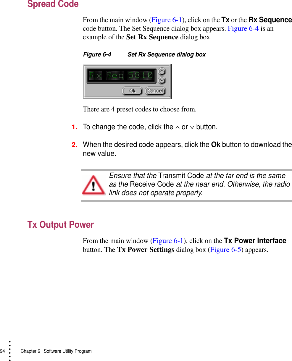 94   Chapter 6  Software Utility Program• • • •••Spread CodeFrom the main window (Figure 6-1), click on the Tx or the Rx Sequence code button. The Set Sequence dialog box appears. Figure 6-4 is an example of the Set Rx Sequence dialog box.Figure 6-4 Set Rx Sequence dialog boxThere are 4 preset codes to choose from.1.To change the code, click the ∧ or ∨ button.2.When the desired code appears, click the Ok button to download the new value.Tx Output PowerFrom the main window (Figure 6-1), click on the Tx Power Interface button. The Tx Power Settings dialog box (Figure 6-5) appears.Ensure that the Transmit Code at the far end is the same as the Receive Code at the near end. Otherwise, the radio link does not operate properly.