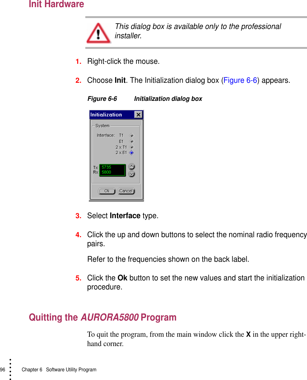 96   Chapter 6  Software Utility Program• • • •••Init Hardware1.Right-click the mouse.2.Choose Init. The Initialization dialog box (Figure 6-6) appears.Figure 6-6 Initialization dialog box3.Select Interface type.4.Click the up and down buttons to select the nominal radio frequency pairs.Refer to the frequencies shown on the back label.5.Click the Ok button to set the new values and start the initialization procedure.Quitting the AURORA5800 ProgramTo quit the program, from the main window click the X in the upper right-hand corner.This dialog box is available only to the professional installer.