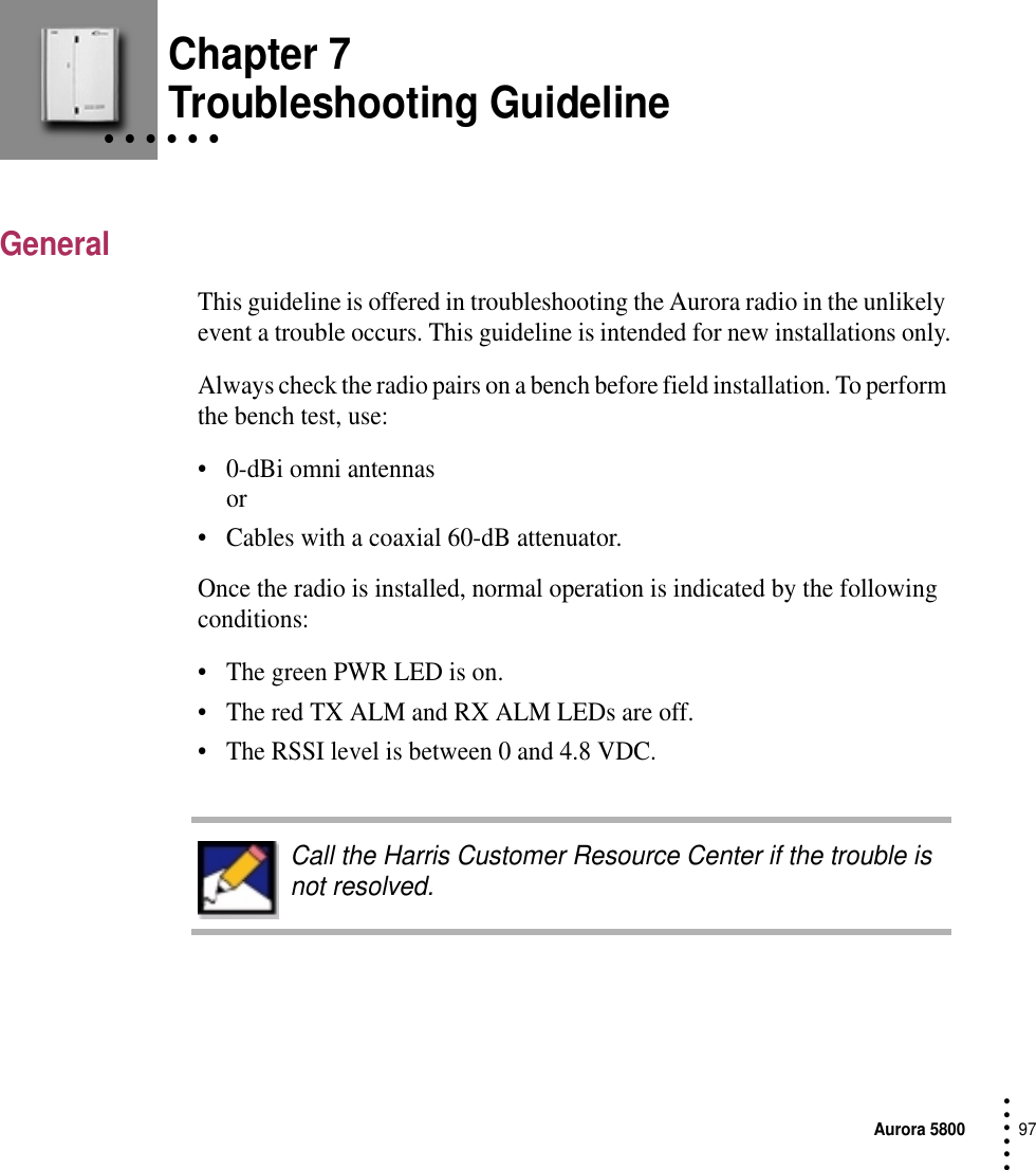 Aurora 580097 • • • ••• Chapter 7• • • • • • Troubleshooting GuidelineGeneralThis guideline is offered in troubleshooting the Aurora radio in the unlikely event a trouble occurs. This guideline is intended for new installations only.Always check the radio pairs on a bench before field installation. To perform the bench test, use:•0-dBi omni antennas or •Cables with a coaxial 60-dB attenuator.Once the radio is installed, normal operation is indicated by the following conditions:•The green PWR LED is on.•The red TX ALM and RX ALM LEDs are off.•The RSSI level is between 0 and 4.8 VDC.Call the Harris Customer Resource Center if the trouble is not resolved.