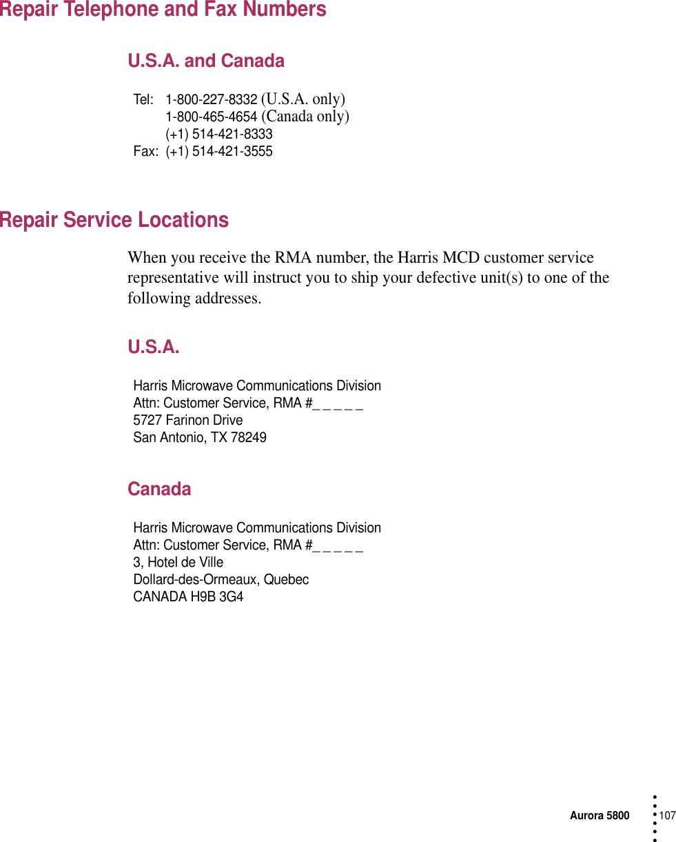 Aurora 5800107 • • • •••Repair Telephone and Fax Numbers U.S.A. and CanadaRepair Service LocationsWhen you receive the RMA number, the Harris MCD customer service representative will instruct you to ship your defective unit(s) to one of the following addresses.U.S.A.CanadaTel: 1-800-227-8332 (U.S.A. only)1-800-465-4654 (Canada only)(+1) 514-421-8333Fax: (+1) 514-421-3555Harris Microwave Communications DivisionAttn: Customer Service, RMA #_ _ _ _ _5727 Farinon DriveSan Antonio, TX 78249Harris Microwave Communications DivisionAttn: Customer Service, RMA #_ _ _ _ _3, Hotel de VilleDollard-des-Ormeaux, QuebecCANADA H9B 3G4 