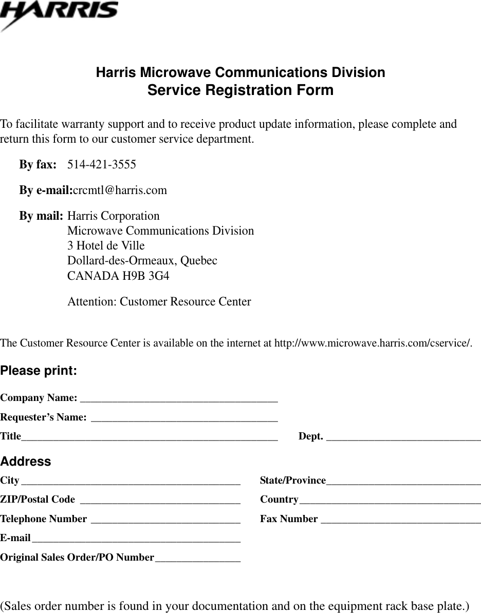 Harris Microwave Communications DivisionService Registration FormTo facilitate warranty support and to receive product update information, please complete and return this form to our customer service department.By fax: 514-421-3555By e-mail:crcmtl@harris.comBy mail:Harris CorporationMicrowave Communications Division3 Hotel de VilleDollard-des-Ormeaux, QuebecCANADA H9B 3G4Attention: Customer Resource CenterThe Customer Resource Center is available on the internet at http://www.microwave.harris.com/cservice/.Please print:Company Name: _____________________________________Requester’s Name: ___________________________________Title________________________________________________ Dept. _____________________________AddressCity_________________________________________ State/Province_____________________________ZIP/Postal Code ______________________________ Country__________________________________Telephone Number ____________________________ Fax Number ______________________________E-mail_______________________________________Original Sales Order/PO Number________________(Sales order number is found in your documentation and on the equipment rack base plate.)