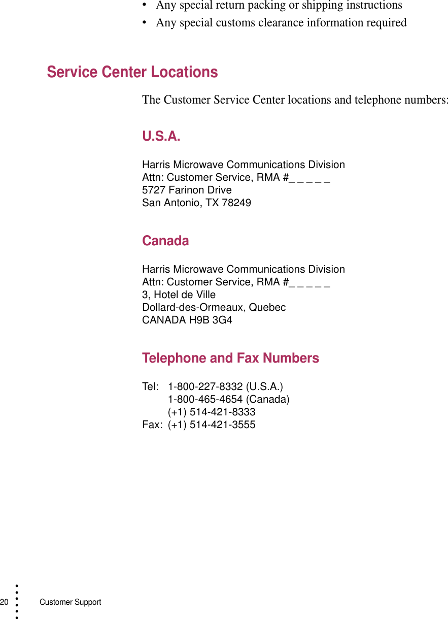 20   Customer Support• • • ••••Any special return packing or shipping instructions•Any special customs clearance information requiredService Center LocationsThe Customer Service Center locations and telephone numbers:U.S.A.CanadaTelephone and Fax Numbers Harris Microwave Communications DivisionAttn: Customer Service, RMA #_ _ _ _ _5727 Farinon DriveSan Antonio, TX 78249Harris Microwave Communications DivisionAttn: Customer Service, RMA #_ _ _ _ _3, Hotel de VilleDollard-des-Ormeaux, QuebecCANADA H9B 3G4Tel: 1-800-227-8332 (U.S.A.)1-800-465-4654 (Canada)(+1) 514-421-8333Fax: (+1) 514-421-3555