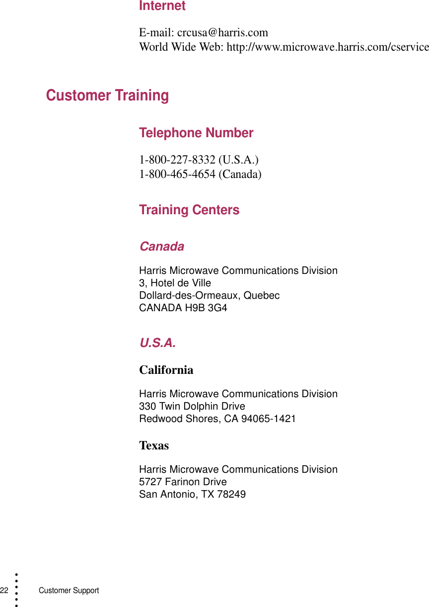 22   Customer Support• • • •••InternetE-mail: crcusa@harris.comWorld Wide Web: http://www.microwave.harris.com/cserviceCustomer TrainingTelephone Number1-800-227-8332 (U.S.A.)1-800-465-4654 (Canada)Training CentersCanadaU.S.A.CaliforniaTexasHarris Microwave Communications Division 3, Hotel de VilleDollard-des-Ormeaux, QuebecCANADA H9B 3G4Harris Microwave Communications Division330 Twin Dolphin DriveRedwood Shores, CA 94065-1421Harris Microwave Communications Division5727 Farinon DriveSan Antonio, TX 78249