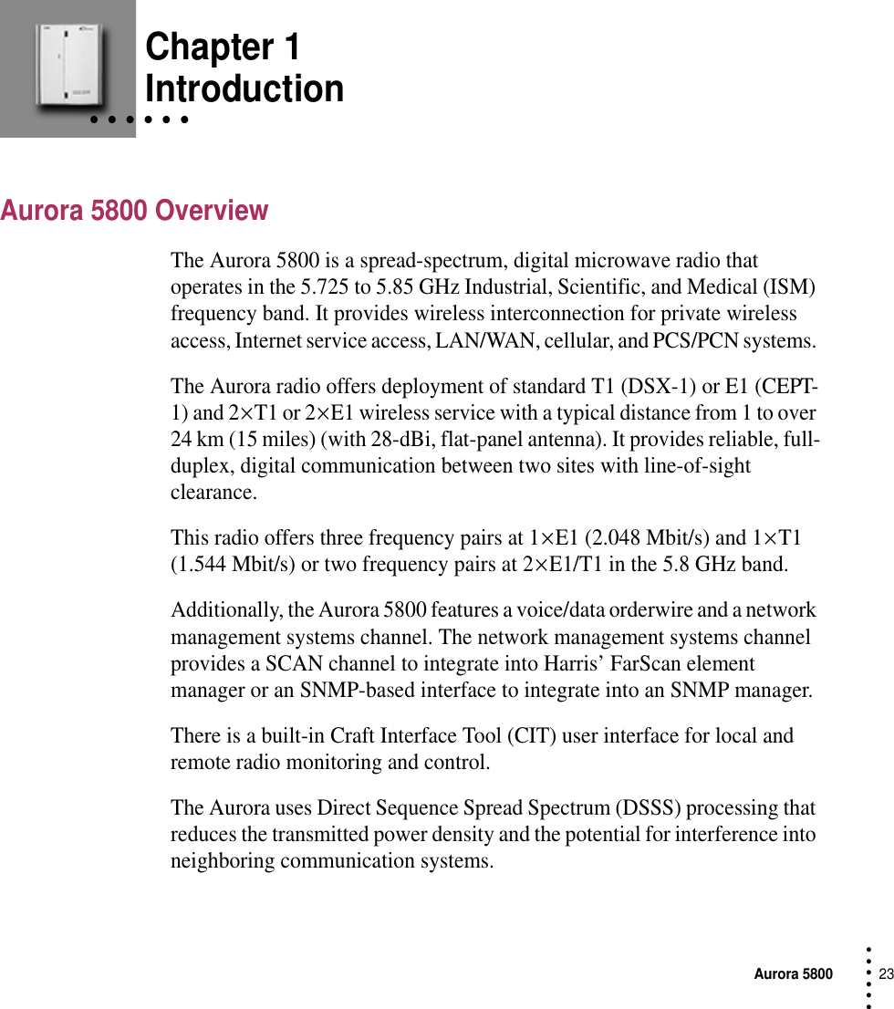 Aurora 580023 • • • ••• Chapter 1• • • • • • IntroductionAurora 5800 OverviewThe Aurora 5800 is a spread-spectrum, digital microwave radio that operates in the 5.725 to 5.85 GHz Industrial, Scientific, and Medical (ISM) frequency band. It provides wireless interconnection for private wireless access, Internet service access, LAN/WAN, cellular, and PCS/PCN systems. The Aurora radio offers deployment of standard T1 (DSX-1) or E1 (CEPT-1) and 2 × T1 or 2 × E1 wireless service with a typical distance from 1 to over 24 km (15 miles) (with 28-dBi, flat-panel antenna). It provides reliable, full-duplex, digital communication between two sites with line-of-sight clearance.This radio offers three frequency pairs at 1 × E1 (2.048 Mbit/s) and 1 × T1 (1.544 Mbit/s) or two frequency pairs at 2 × E1/T1 in the 5.8 GHz band. Additionally, the Aurora 5800 features a voice/data orderwire and a network management systems channel. The network management systems channel provides a SCAN channel to integrate into Harris’ FarScan element manager or an SNMP-based interface to integrate into an SNMP manager.There is a built-in Craft Interface Tool (CIT) user interface for local and remote radio monitoring and control.The Aurora uses Direct Sequence Spread Spectrum (DSSS) processing that reduces the transmitted power density and the potential for interference into neighboring communication systems.