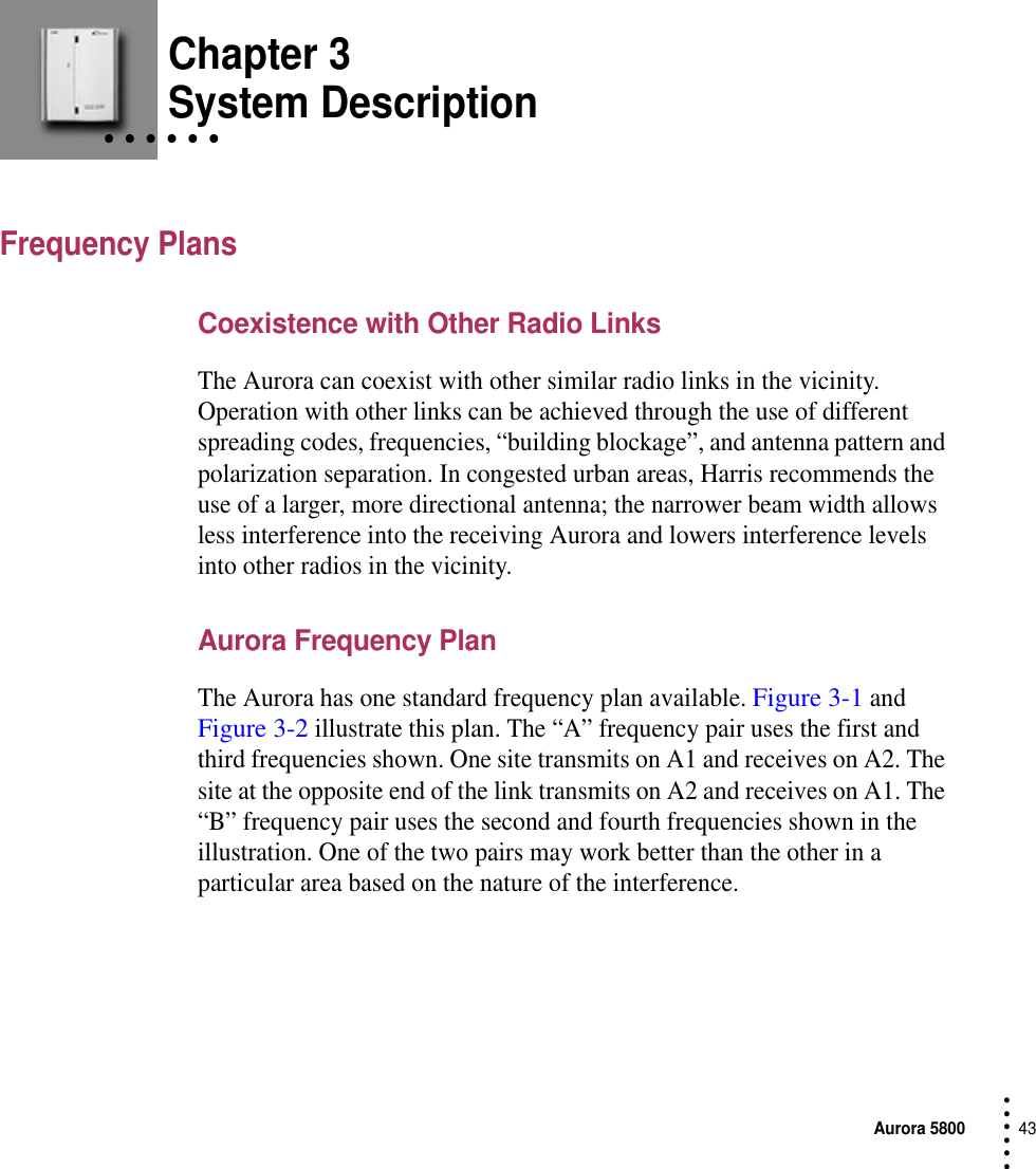 Aurora 580043 • • • ••• Chapter 3• • • • • • System DescriptionFrequency PlansCoexistence with Other Radio LinksThe Aurora can coexist with other similar radio links in the vicinity. Operation with other links can be achieved through the use of different spreading codes, frequencies, “building blockage”, and antenna pattern and polarization separation. In congested urban areas, Harris recommends the use of a larger, more directional antenna; the narrower beam width allows less interference into the receiving Aurora and lowers interference levels into other radios in the vicinity.Aurora Frequency PlanThe Aurora has one standard frequency plan available. Figure 3-1 and Figure 3-2 illustrate this plan. The “A” frequency pair uses the first and third frequencies shown. One site transmits on A1 and receives on A2. The site at the opposite end of the link transmits on A2 and receives on A1. The “B” frequency pair uses the second and fourth frequencies shown in the illustration. One of the two pairs may work better than the other in a particular area based on the nature of the interference.