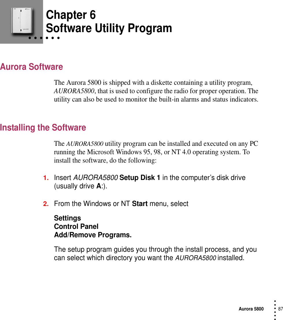 Aurora 580087 • • • ••• Chapter 6• • • • • • Software Utility ProgramAurora SoftwareThe Aurora 5800 is shipped with a diskette containing a utility program, AURORA5800, that is used to configure the radio for proper operation. The utility can also be used to monitor the built-in alarms and status indicators.Installing the SoftwareThe AURORA5800 utility program can be installed and executed on any PC running the Microsoft Windows 95, 98, or NT 4.0 operating system. To install the software, do the following:1.Insert AURORA5800 Setup Disk 1 in the computer’s disk drive (usually drive A:).2.From the Windows or NT Start menu, select SettingsControl PanelAdd/Remove Programs.The setup program guides you through the install process, and you can select which directory you want the AURORA5800 installed.