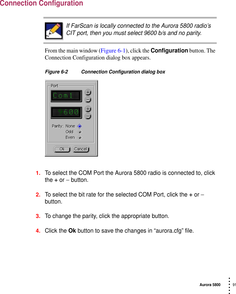 Aurora 580091 • • • •••Connection ConfigurationFrom the main window (Figure 6-1), click the Configuration button. The Connection Configuration dialog box appears.Figure 6-2 Connection Configuration dialog box1.To select the COM Port the Aurora 5800 radio is connected to, click the + or − button.2.To select the bit rate for the selected COM Port, click the + or − button.3.To change the parity, click the appropriate button.4.Click the Ok button to save the changes in “aurora.cfg” file.If FarScan is locally connected to the Aurora 5800 radio’s CIT port, then you must select 9600 b/s and no parity.