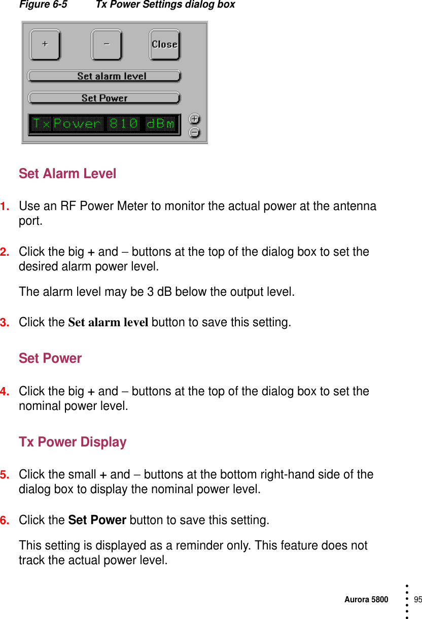 Aurora 580095 • • • •••Figure 6-5 Tx Power Settings dialog boxSet Alarm Level1.Use an RF Power Meter to monitor the actual power at the antenna port.2.Click the big + and − buttons at the top of the dialog box to set the desired alarm power level.The alarm level may be 3 dB below the output level.3.Click the Set alarm level button to save this setting.Set Power4.Click the big + and − buttons at the top of the dialog box to set the nominal power level.Tx Power Display5.Click the small + and − buttons at the bottom right-hand side of the dialog box to display the nominal power level.6.Click the Set Power button to save this setting.This setting is displayed as a reminder only. This feature does not track the actual power level.