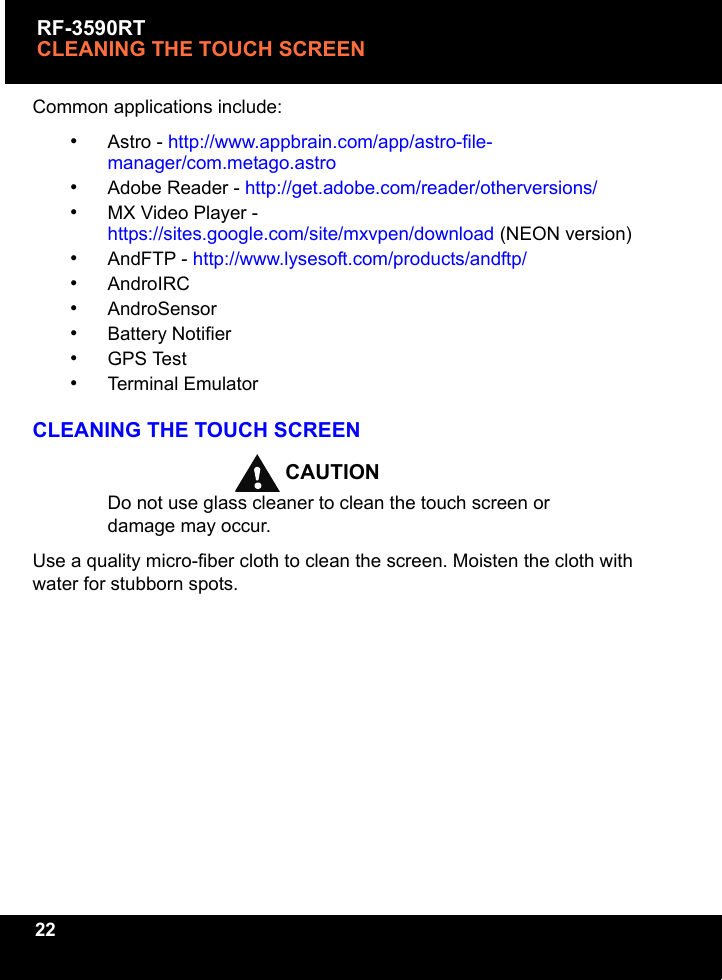 RF-3590RTCLEANING THE TOUCH SCREEN22Common applications include:•Astro - http://www.appbrain.com/app/astro-file-manager/com.metago.astro•Adobe Reader - http://get.adobe.com/reader/otherversions/•MX Video Player - https://sites.google.com/site/mxvpen/download (NEON version)•AndFTP - http://www.lysesoft.com/products/andftp/•AndroIRC•AndroSensor•Battery Notifier•GPS Test•Terminal EmulatorCLEANING THE TOUCH SCREENCAUTIONDo not use glass cleaner to clean the touch screen or damage may occur.Use a quality micro-fiber cloth to clean the screen. Moisten the cloth with water for stubborn spots.