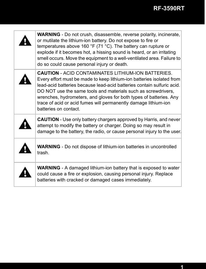 RF-3590RT 1WARNING - Do not crush, disassemble, reverse polarity, incinerate, or mutilate the lithium-ion battery. Do not expose to fire or temperatures above 160 °F (71 °C). The battery can rupture or explode if it becomes hot, a hissing sound is heard, or an irritating smell occurs. Move the equipment to a well-ventilated area. Failure to do so could cause personal injury or death.CAUTION - ACID CONTAMINATES LITHIUM-ION BATTERIES. Every effort must be made to keep lithium-ion batteries isolated from lead-acid batteries because lead-acid batteries contain sulfuric acid. DO NOT use the same tools and materials such as screwdrivers, wrenches, hydrometers, and gloves for both types of batteries. Any trace of acid or acid fumes will permanently damage lithium-ion batteries on contact.CAUTION - Use only battery chargers approved by Harris, and never attempt to modify the battery or charger. Doing so may result in damage to the battery, the radio, or cause personal injury to the user.WARNING - Do not dispose of lithium-ion batteries in uncontrolled trash.WARNING - A damaged lithium-ion battery that is exposed to water could cause a fire or explosion, causing personal injury. Replace batteries with cracked or damaged cases immediately.