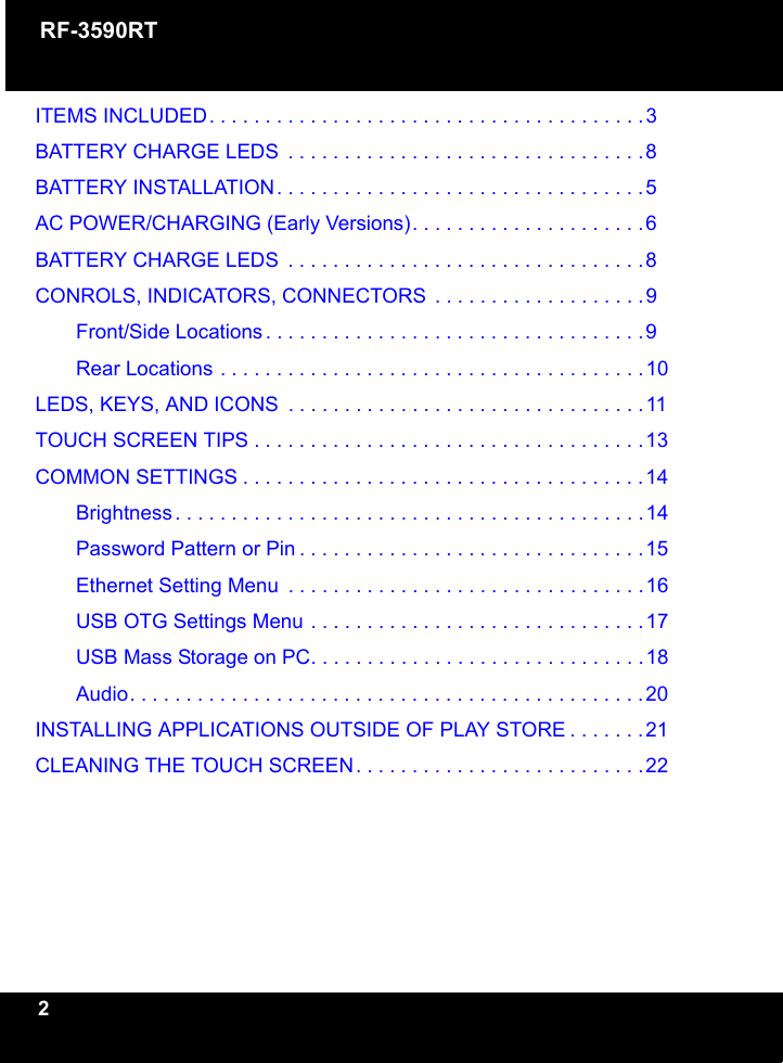 RF-3590RT2ITEMS INCLUDED. . . . . . . . . . . . . . . . . . . . . . . . . . . . . . . . . . . . . . .3BATTERY CHARGE LEDS  . . . . . . . . . . . . . . . . . . . . . . . . . . . . . . . .8BATTERY INSTALLATION. . . . . . . . . . . . . . . . . . . . . . . . . . . . . . . . .5AC POWER/CHARGING (Early Versions). . . . . . . . . . . . . . . . . . . . .6BATTERY CHARGE LEDS  . . . . . . . . . . . . . . . . . . . . . . . . . . . . . . . .8CONROLS, INDICATORS, CONNECTORS  . . . . . . . . . . . . . . . . . . .9Front/Side Locations . . . . . . . . . . . . . . . . . . . . . . . . . . . . . . . . . .9Rear Locations . . . . . . . . . . . . . . . . . . . . . . . . . . . . . . . . . . . . . .10LEDS, KEYS, AND ICONS  . . . . . . . . . . . . . . . . . . . . . . . . . . . . . . . .11TOUCH SCREEN TIPS . . . . . . . . . . . . . . . . . . . . . . . . . . . . . . . . . . .13COMMON SETTINGS . . . . . . . . . . . . . . . . . . . . . . . . . . . . . . . . . . . .14Brightness . . . . . . . . . . . . . . . . . . . . . . . . . . . . . . . . . . . . . . . . . .14Password Pattern or Pin . . . . . . . . . . . . . . . . . . . . . . . . . . . . . . .15Ethernet Setting Menu  . . . . . . . . . . . . . . . . . . . . . . . . . . . . . . . .16USB OTG Settings Menu . . . . . . . . . . . . . . . . . . . . . . . . . . . . . .17USB Mass Storage on PC. . . . . . . . . . . . . . . . . . . . . . . . . . . . . .18Audio. . . . . . . . . . . . . . . . . . . . . . . . . . . . . . . . . . . . . . . . . . . . . .20INSTALLING APPLICATIONS OUTSIDE OF PLAY STORE . . . . . . .21CLEANING THE TOUCH SCREEN. . . . . . . . . . . . . . . . . . . . . . . . . .22