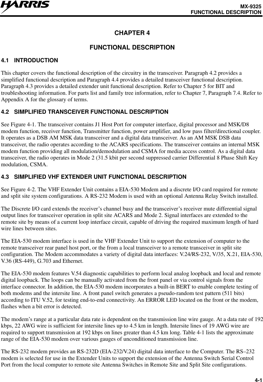 MX-9325FUNCTIONAL DESCRIPTION4-1CHAPTER 4FUNCTIONAL DESCRIPTION4.1 INTRODUCTIONThis chapter covers the functional description of the circuitry in the transceiver. Paragraph 4.2 provides asimplified functional description and Paragraph 4.4 provides a detailed transceiver functional description.Paragraph 4.3 provides a detailed extender unit functional description. Refer to Chapter 5 for BIT andtroubleshooting information. For parts list and family tree information, refer to Chapter 7, Paragraph 7.4. Refer toAppendix A for the glossary of terms.4.2 SIMPLIFIED TRANSCEIVER FUNCTIONAL DESCRIPTIONSee Figure 4-1. The transceiver contains J1 Host Port for computer interface, digital processor and MSK/D8modem function, receiver function, Transmitter function, power amplifier, and low pass filter/directional coupler.It operates as a DSB AM MSK data transceiver and a digital data transceiver. As an AM MSK DSB datatransceiver, the radio operates according to the ACARS specifications. The transceiver contains an internal MSKmodem function providing all modulation/demodulation and CSMA for media access control. As a digital datatransceiver, the radio operates in Mode 2 (31.5 kbit per second suppressed carrier Differential 8 Phase Shift Keymodulation, CSMA.4.3 SIMPLIFIED VHF EXTENDER UNIT FUNCTIONAL DESCRIPTIONSee Figure 4-2. The VHF Extender Unit contains a EIA-530 Modem and a discrete I/O card required for remoteand split site system configurations. A RS-232 Modem is used with an optional Antenna Relay Switch installed.The Discrete I/O card extends the receiver’s channel busy and the transceiver’s receiver mute differential signaloutput lines for transceiver operation in split site ACARS and Mode 2. Signal interfaces are extended to theremote site by means of a current loop interface circuit, capable of driving the required maximum length of hardwire lines between sites.The EIA-530 modem interface is used in the VHF Extender Unit to support the extension of computer to theremote transceiver rear panel host port, or the from a local transceiver to a remote transceiver in split siteconfiguration. The Modem accommodates a variety of digital data interfaces: V.24/RS-232, V/35, X.21, EIA-530,V.36 (RS-449), G.703 and Ethernet.The EIA-530 modem features V.54 diagnostic capabilities to perform local analog loopback and local and remotedigital loopback. The loops can be manually activated from the front panel or via control signals from theinterface connector. In addition, the EIA-530 modem incorporates a built-in BERT to enable complete testing ofboth modems and the intersite line. A front panel switch generates a pseudo-random test pattern (511 bits)according to ITU V.52, for testing end-to-end connectivity. An ERROR LED located on the front or the modem,flashes when a bit error is detected.The modem’s range at a particular data rate is dependent on the transmission line wire gauge. At a data rate of 192kbps, 22 AWG wire is sufficient for intersite lines up to 4.5 km in length. Intersite lines of 19 AWG wire arerequired to support transmission at 192 kbps on lines greater than 4.5 km long. Table 4-1 lists the approximaterange of the EIA-530 modem over various gauges of unconditioned transmission line.The RS-232 modem provides an RS-232D (EIA-232/V.24) digital data interface to the Computer. The RS–232modem is selected for use in the Extender Units to support the extension of the Antenna Switch Serial ControlPort from the local computer to remote site Antenna Switches in Remote Site and Split Site configurations.