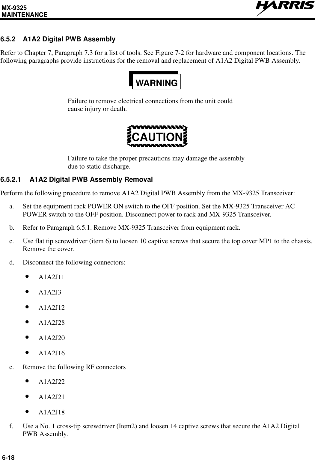 MX-9325MAINTENANCE6-186.5.2 A1A2 Digital PWB AssemblyRefer to Chapter 7, Paragraph 7.3 for a list of tools. See Figure 7-2 for hardware and component locations. Thefollowing paragraphs provide instructions for the removal and replacement of A1A2 Digital PWB Assembly.WARNINGFailure to remove electrical connections from the unit couldcause injury or death.CAUTIONFailure to take the proper precautions may damage the assemblydue to static discharge.6.5.2.1 A1A2 Digital PWB Assembly RemovalPerform the following procedure to remove A1A2 Digital PWB Assembly from the MX-9325 Transceiver:a. Set the equipment rack POWER ON switch to the OFF position. Set the MX-9325 Transceiver ACPOWER switch to the OFF position. Disconnect power to rack and MX-9325 Transceiver.b. Refer to Paragraph 6.5.1. Remove MX-9325 Transceiver from equipment rack.c. Use flat tip screwdriver (item 6) to loosen 10 captive screws that secure the top cover MP1 to the chassis.Remove the cover.d. Disconnect the following connectors:•A1A2J11•A1A2J3•A1A2J12•A1A2J28•A1A2J20•A1A2J16e. Remove the following RF connectors•A1A2J22•A1A2J21•A1A2J18f. Use a No. 1 cross-tip screwdriver (Item2) and loosen 14 captive screws that secure the A1A2 DigitalPWB Assembly.
