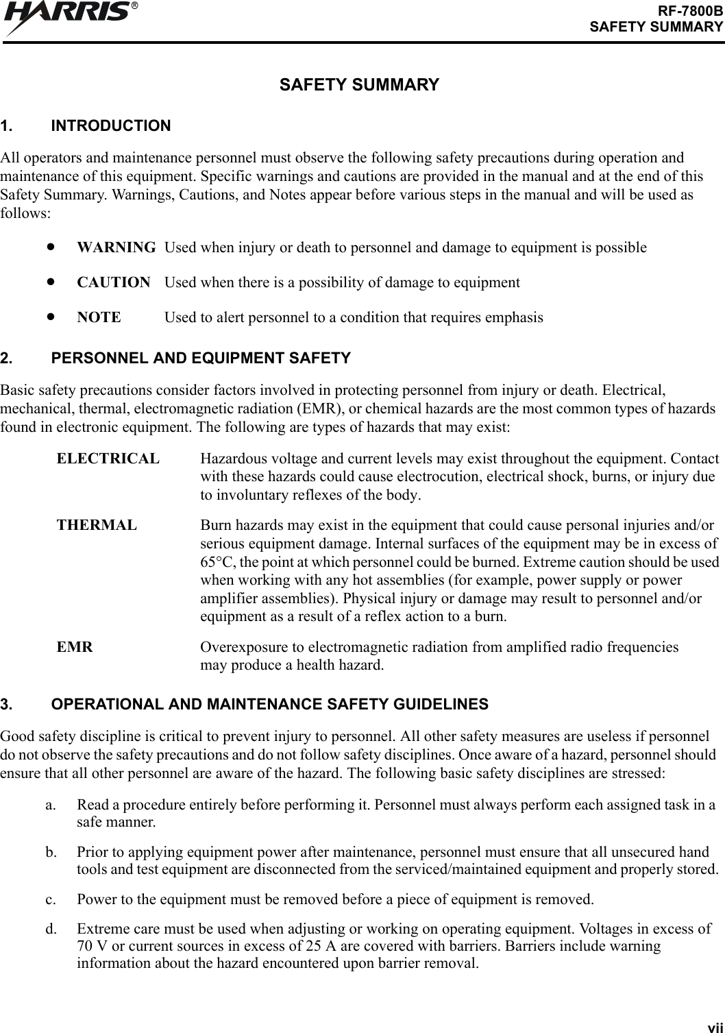 viiRF-7800BSAFETY SUMMARYRSAFETY SUMMARY1. INTRODUCTIONAll operators and maintenance personnel must observe the following safety precautions during operation and maintenance of this equipment. Specific warnings and cautions are provided in the manual and at the end of this Safety Summary. Warnings, Cautions, and Notes appear before various steps in the manual and will be used as follows:WARNING Used when injury or death to personnel and damage to equipment is possibleCAUTION Used when there is a possibility of damage to equipmentNOTE Used to alert personnel to a condition that requires emphasis2. PERSONNEL AND EQUIPMENT SAFETYBasic safety precautions consider factors involved in protecting personnel from injury or death. Electrical, mechanical, thermal, electromagnetic radiation (EMR), or chemical hazards are the most common types of hazards found in electronic equipment. The following are types of hazards that may exist:ELECTRICAL Hazardous voltage and current levels may exist throughout the equipment. Contactwith these hazards could cause electrocution, electrical shock, burns, or injury due to involuntary reflexes of the body.THERMAL Burn hazards may exist in the equipment that could cause personal injuries and/orserious equipment damage. Internal surfaces of the equipment may be in excess of65C, the point at which personnel could be burned. Extreme caution should be usedwhen working with any hot assemblies (for example, power supply or poweramplifier assemblies). Physical injury or damage may result to personnel and/orequipment as a result of a reflex action to a burn.EMR Overexposure to electromagnetic radiation from amplified radio frequenciesmay produce a health hazard.3. OPERATIONAL AND MAINTENANCE SAFETY GUIDELINESGood safety discipline is critical to prevent injury to personnel. All other safety measures are useless if personnel do not observe the safety precautions and do not follow safety disciplines. Once aware of a hazard, personnel should ensure that all other personnel are aware of the hazard. The following basic safety disciplines are stressed:a. Read a procedure entirely before performing it. Personnel must always perform each assigned task in a safe manner.b. Prior to applying equipment power after maintenance, personnel must ensure that all unsecured hand tools and test equipment are disconnected from the serviced/maintained equipment and properly stored.c. Power to the equipment must be removed before a piece of equipment is removed.d. Extreme care must be used when adjusting or working on operating equipment. Voltages in excess of 70 V or current sources in excess of 25 A are covered with barriers. Barriers include warning information about the hazard encountered upon barrier removal.