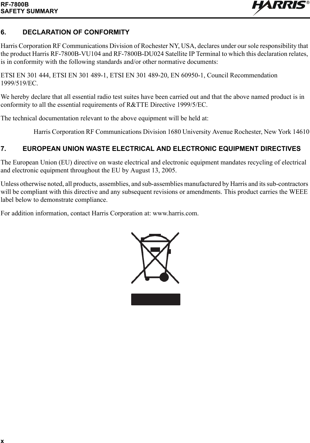xRF-7800BSAFETY SUMMARYR6. DECLARATION OF CONFORMITYHarris Corporation RF Communications Division of Rochester NY, USA, declares under our sole responsibility that the product Harris RF-7800B-VU104 and RF-7800B-DU024 Satellite IP Terminal to which this declaration relates, is in conformity with the following standards and/or other normative documents:ETSI EN 301 444, ETSI EN 301 489-1, ETSI EN 301 489-20, EN 60950-1, Council Recommendation 1999/519/EC.We hereby declare that all essential radio test suites have been carried out and that the above named product is in conformity to all the essential requirements of R&amp;TTE Directive 1999/5/EC.The technical documentation relevant to the above equipment will be held at:Harris Corporation RF Communications Division 1680 University Avenue Rochester, New York 146107. EUROPEAN UNION WASTE ELECTRICAL AND ELECTRONIC EQUIPMENT DIRECTIVESThe European Union (EU) directive on waste electrical and electronic equipment mandates recycling of electrical and electronic equipment throughout the EU by August 13, 2005.Unless otherwise noted, all products, assemblies, and sub-assemblies manufactured by Harris and its sub-contractors will be compliant with this directive and any subsequent revisions or amendments. This product carries the WEEE label below to demonstrate compliance.For addition information, contact Harris Corporation at: www.harris.com. 