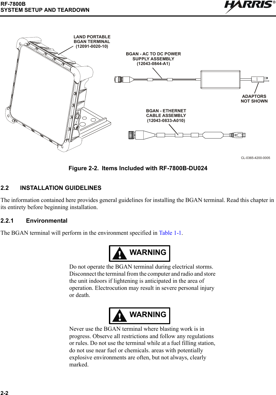 2-2RF-7800BSYSTEM SETUP AND TEARDOWNR2.2 INSTALLATION GUIDELINESThe information contained here provides general guidelines for installing the BGAN terminal. Read this chapter in its entirety before beginning installation.2.2.1 EnvironmentalThe BGAN terminal will perform in the environment specified in Table 1-1.WARNINGDo not operate the BGAN terminal during electrical storms. Disconnect the terminal from the computer and radio and store the unit indoors if lightening is anticipated in the area of operation. Electrocution may result in severe personal injury or death.WARNINGNever use the BGAN terminal where blasting work is in progress. Observe all restrictions and follow any regulations or rules. Do not use the terminal while at a fuel filling station, do not use near fuel or chemicals. areas with potentially explosive environments are often, but not always, clearly marked. Figure 2-2. Items Included with RF-7800B-DU024CL-0365-4200-0005BGAN - AC TO DC POWERSUPPLY ASSEMBLY(12043-0844-A1)ADAPTORSNOT SHOWNBGAN - ETHERNET CABLE ASSEMBLY(12043-0833-A010)LAND PORTABLEBGAN TERMINAL(12091-0020-10)