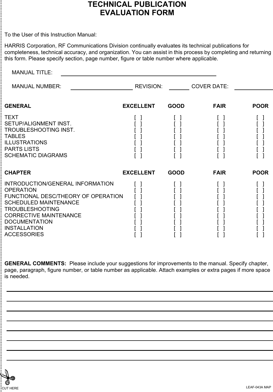 TECHNICAL PUBLICATIONEVALUATION FORMTo the User of this Instruction Manual:HARRIS Corporation, RF Communications Division continually evaluates its technical publications for completeness, technical accuracy, and organization. You can assist in this process by completing and returning this form. Please specify section, page number, figure or table number where applicable.MANUAL TITLE:MANUAL NUMBER: REVISION: COVER DATE:GENERAL EXCELLENT GOOD FAIR POORTEXT [   ] [   ] [   ] [   ]SETUP/ALIGNMENT INST. [   ] [   ] [   ] [   ]TROUBLESHOOTING INST. [   ] [   ] [   ] [   ]TABLES [   ] [   ] [   ] [   ]ILLUSTRATIONS [   ] [   ] [   ] [   ]PARTS LISTS [   ] [   ] [   ] [   ]SCHEMATIC DIAGRAMS [   ] [   ] [   ] [   ]GENERAL COMMENTS:  Please include your suggestions for improvements to the manual. Specify chapter, page, paragraph, figure number, or table number as applicable. Attach examples or extra pages if more space is needed.CHAPTER EXCELLENT GOOD FAIR POORINTRODUCTION/GENERAL INFORMATION [   ] [   ] [   ] [   ]OPERATION [   ] [   ] [   ] [   ]FUNCTIONAL DESC/THEORY OF OPERATION [   ] [   ] [   ] [   ]SCHEDULED MAINTENANCE [   ] [   ] [   ] [   ]TROUBLESHOOTING [   ] [   ] [   ] [   ]CORRECTIVE MAINTENANCE [   ] [   ] [   ] [   ]DOCUMENTATION [   ] [   ] [   ] [   ]INSTALLATION [   ] [   ] [   ] [   ]ACCESSORIES [   ] [   ] [   ] [   ]CUT HERE LEAF-043A MAP