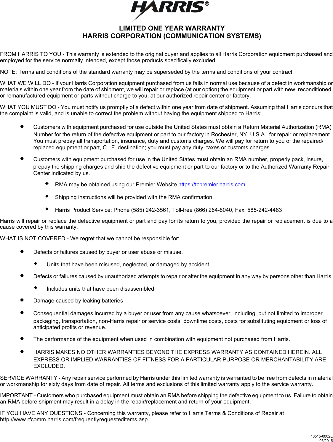 R10515-0002E08/2015LIMITED ONE YEAR WARRANTYHARRIS CORPORATION (COMMUNICATION SYSTEMS)FROM HARRIS TO YOU - This warranty is extended to the original buyer and applies to all Harris Corporation equipment purchased andemployed for the service normally intended, except those products specifically excluded.NOTE: Terms and conditions of the standard warranty may be superseded by the terms and conditions of your contract.WHAT WE WILL DO - If your Harris Corporation equipment purchased from us fails in normal use because of a defect in workmanship ormaterials within one year from the date of shipment, we will repair or replace (at our option) the equipment or part with new, reconditioned,or remanufactured equipment or parts without charge to you, at our authorized repair center or factory.WHAT YOU MUST DO - You must notify us promptly of a defect within one year from date of shipment. Assuming that Harris concurs thatthe complaint is valid, and is unable to correct the problem without having the equipment shipped to Harris:•Customers with equipment purchased for use outside the United States must obtain a Return Material Authorization (RMA) Number for the return of the defective equipment or part to our factory in Rochester, NY, U.S.A., for repair or replacement. You must prepay all transportation, insurance, duty and customs charges. We will pay for return to you of the repaired/replaced equipment or part, C.I.F. destination; you must pay any duty, taxes or customs charges.•Customers with equipment purchased for use in the United States must obtain an RMA number, properly pack, insure, prepay the shipping charges and ship the defective equipment or part to our factory or to the Authorized Warranty Repair Center indicated by us.RMA may be obtained using our Premier Website https://tcpremier.harris.comShipping instructions will be provided with the RMA confirmation.Harris Product Service: Phone (585) 242-3561, Toll-free (866) 264-8040, Fax: 585-242-4483Harris will repair or replace the defective equipment or part and pay for its return to you, provided the repair or replacement is due to acause covered by this warranty.WHAT IS NOT COVERED - We regret that we cannot be responsible for:•Defects or failures caused by buyer or user abuse or misuse.Units that have been misused, neglected, or damaged by accident.•Defects or failures caused by unauthorized attempts to repair or alter the equipment in any way by persons other than Harris.Includes units that have been disassembled•Damage caused by leaking batteries•Consequential damages incurred by a buyer or user from any cause whatsoever, including, but not limited to improper packaging, transportation, non-Harris repair or service costs, downtime costs, costs for substituting equipment or loss of anticipated profits or revenue.•The performance of the equipment when used in combination with equipment not purchased from Harris.•HARRIS MAKES NO OTHER WARRANTIES BEYOND THE EXPRESS WARRANTY AS CONTAINED HEREIN. ALL EXPRESS OR IMPLIED WARRANTIES OF FITNESS FOR A PARTICULAR PURPOSE OR MERCHANTABILITY ARE EXCLUDED.SERVICE WARRANTY - Any repair service performed by Harris under this limited warranty is warranted to be free from defects in materialor workmanship for sixty days from date of repair. All terms and exclusions of this limited warranty apply to the service warranty.IMPORTANT - Customers who purchased equipment must obtain an RMA before shipping the defective equipment to us. Failure to obtainan RMA before shipment may result in a delay in the repair/replacement and return of your equipment.IF YOU HAVE ANY QUESTIONS - Concerning this warranty, please refer to Harris Terms &amp; Conditions of Repair at http://www.rfcomm.harris.com/frequentlyrequesteditems.asp. 