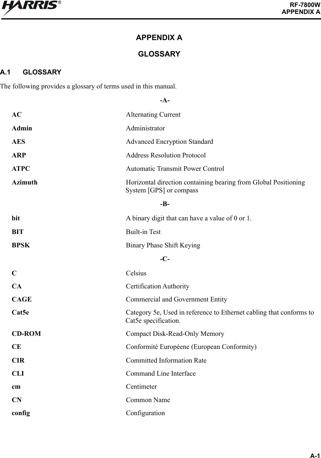 A-1RF-7800WAPPENDIX ARAPPENDIX AGLOSSARYA.1 GLOSSARYThe following provides a glossary of terms used in this manual.-A-AC Alternating CurrentAdmin AdministratorAES Advanced Encryption StandardARP Address Resolution ProtocolATPC Automatic Transmit Power ControlAzimuth Horizontal direction containing bearing from Global Positioning System [GPS] or compass-B-bit  A binary digit that can have a value of 0 or 1.BIT Built-in TestBPSK Binary Phase Shift Keying-C-CCelsiusCA Certification AuthorityCAGE Commercial and Government EntityCat5e Category 5e, Used in reference to Ethernet cabling that conforms to Cat5e specification.CD-ROM Compact Disk-Read-Only MemoryCE Conformité Européene (European Conformity)CIR Committed Information RateCLI Command Line Interfacecm CentimeterCN Common Nameconfig Configuration