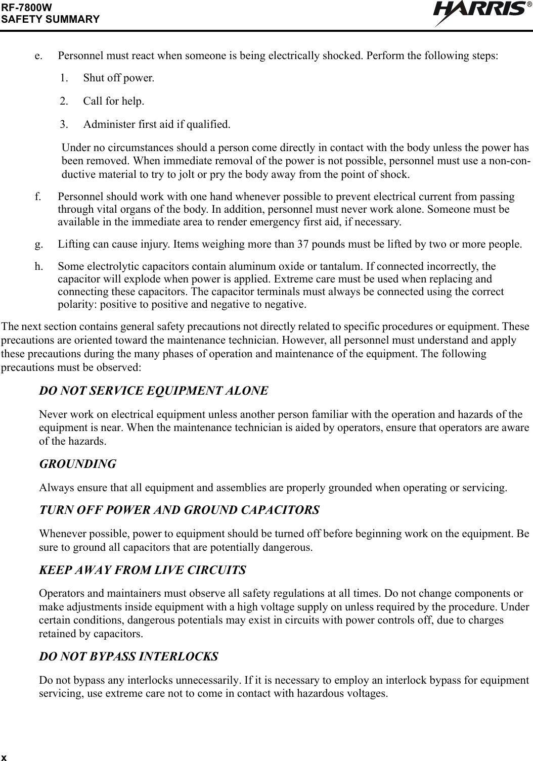 xRF-7800WSAFETY SUMMARYRe. Personnel must react when someone is being electrically shocked. Perform the following steps:1. Shut off power.2. Call for help.3. Administer first aid if qualified.Under no circumstances should a person come directly in contact with the body unless the power has been removed. When immediate removal of the power is not possible, personnel must use a non-con-ductive material to try to jolt or pry the body away from the point of shock.f. Personnel should work with one hand whenever possible to prevent electrical current from passing through vital organs of the body. In addition, personnel must never work alone. Someone must be available in the immediate area to render emergency first aid, if necessary.g. Lifting can cause injury. Items weighing more than 37 pounds must be lifted by two or more people.h. Some electrolytic capacitors contain aluminum oxide or tantalum. If connected incorrectly, the capacitor will explode when power is applied. Extreme care must be used when replacing and connecting these capacitors. The capacitor terminals must always be connected using the correct polarity: positive to positive and negative to negative.The next section contains general safety precautions not directly related to specific procedures or equipment. These precautions are oriented toward the maintenance technician. However, all personnel must understand and apply these precautions during the many phases of operation and maintenance of the equipment. The following precautions must be observed:DO NOT SERVICE EQUIPMENT ALONENever work on electrical equipment unless another person familiar with the operation and hazards of the equipment is near. When the maintenance technician is aided by operators, ensure that operators are aware of the hazards.GROUNDINGAlways ensure that all equipment and assemblies are properly grounded when operating or servicing.TURN OFF POWER AND GROUND CAPACITORSWhenever possible, power to equipment should be turned off before beginning work on the equipment. Be sure to ground all capacitors that are potentially dangerous.KEEP AWAY FROM LIVE CIRCUITSOperators and maintainers must observe all safety regulations at all times. Do not change components or make adjustments inside equipment with a high voltage supply on unless required by the procedure. Under certain conditions, dangerous potentials may exist in circuits with power controls off, due to charges retained by capacitors.DO NOT BYPASS INTERLOCKSDo not bypass any interlocks unnecessarily. If it is necessary to employ an interlock bypass for equipment servicing, use extreme care not to come in contact with hazardous voltages.
