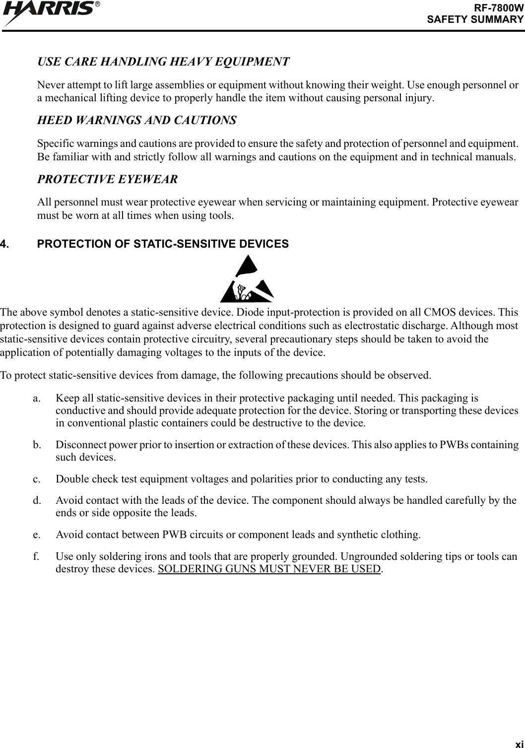xiRF-7800WSAFETY SUMMARYRUSE CARE HANDLING HEAVY EQUIPMENTNever attempt to lift large assemblies or equipment without knowing their weight. Use enough personnel or a mechanical lifting device to properly handle the item without causing personal injury.HEED WARNINGS AND CAUTIONSSpecific warnings and cautions are provided to ensure the safety and protection of personnel and equipment. Be familiar with and strictly follow all warnings and cautions on the equipment and in technical manuals.PROTECTIVE EYEWEARAll personnel must wear protective eyewear when servicing or maintaining equipment. Protective eyewear must be worn at all times when using tools.4. PROTECTION OF STATIC-SENSITIVE DEVICESThe above symbol denotes a static-sensitive device. Diode input-protection is provided on all CMOS devices. This protection is designed to guard against adverse electrical conditions such as electrostatic discharge. Although most static-sensitive devices contain protective circuitry, several precautionary steps should be taken to avoid the application of potentially damaging voltages to the inputs of the device. To protect static-sensitive devices from damage, the following precautions should be observed.a. Keep all static-sensitive devices in their protective packaging until needed. This packaging is conductive and should provide adequate protection for the device. Storing or transporting these devices in conventional plastic containers could be destructive to the device.b. Disconnect power prior to insertion or extraction of these devices. This also applies to PWBs containing such devices.c. Double check test equipment voltages and polarities prior to conducting any tests.d. Avoid contact with the leads of the device. The component should always be handled carefully by the ends or side opposite the leads.e. Avoid contact between PWB circuits or component leads and synthetic clothing.f. Use only soldering irons and tools that are properly grounded. Ungrounded soldering tips or tools can destroy these devices. SOLDERING GUNS MUST NEVER BE USED.
