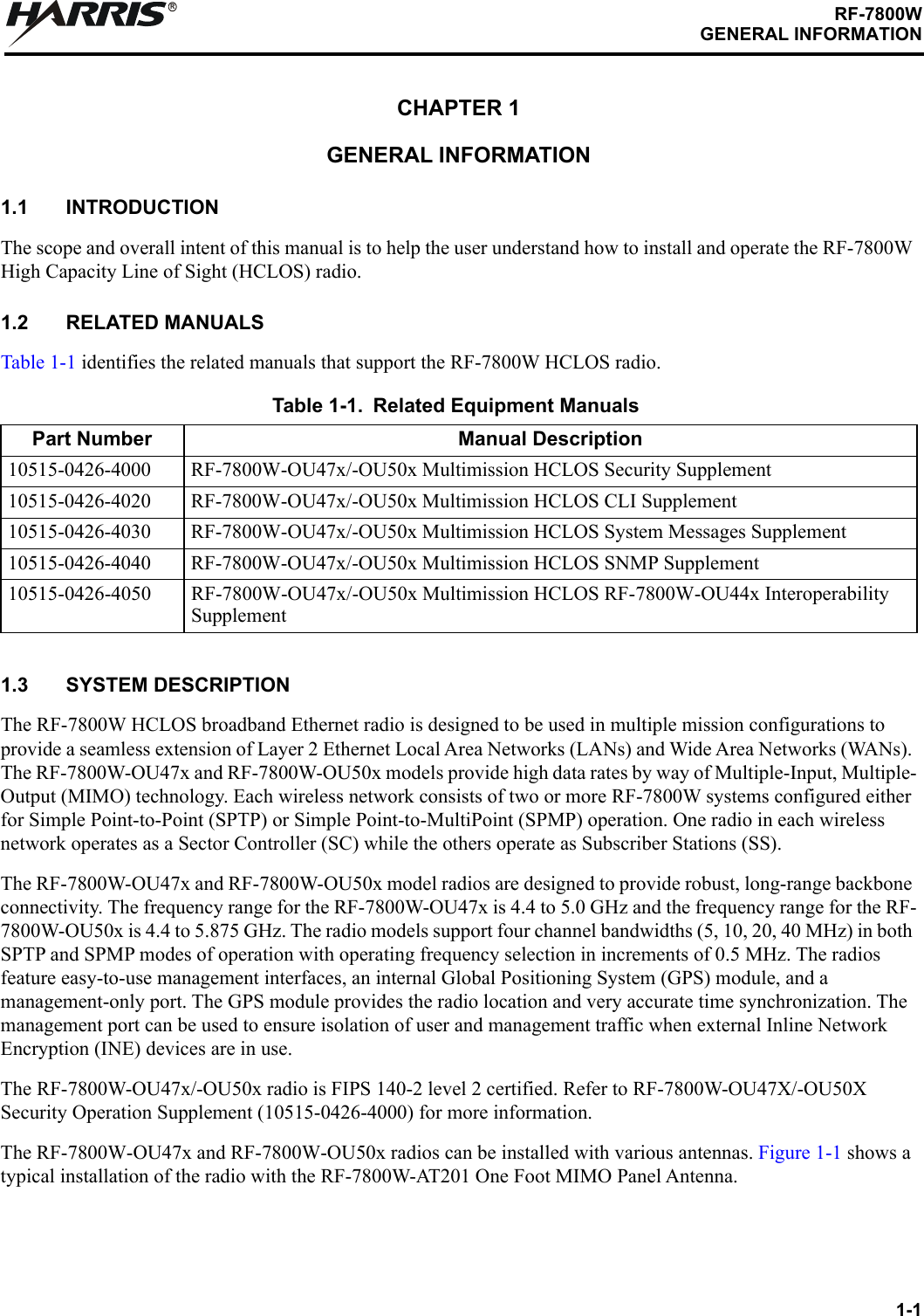 1-1RF-7800WGENERAL INFORMATIONRCHAPTER 1GENERAL INFORMATION1.1 INTRODUCTIONThe scope and overall intent of this manual is to help the user understand how to install and operate the RF-7800W High Capacity Line of Sight (HCLOS) radio.1.2 RELATED MANUALSTable 1-1 identifies the related manuals that support the RF-7800W HCLOS radio.1.3 SYSTEM DESCRIPTION The RF-7800W HCLOS broadband Ethernet radio is designed to be used in multiple mission configurations to provide a seamless extension of Layer 2 Ethernet Local Area Networks (LANs) and Wide Area Networks (WANs). The RF-7800W-OU47x and RF-7800W-OU50x models provide high data rates by way of Multiple-Input, Multiple-Output (MIMO) technology. Each wireless network consists of two or more RF-7800W systems configured either for Simple Point-to-Point (SPTP) or Simple Point-to-MultiPoint (SPMP) operation. One radio in each wireless network operates as a Sector Controller (SC) while the others operate as Subscriber Stations (SS).The RF-7800W-OU47x and RF-7800W-OU50x model radios are designed to provide robust, long-range backbone connectivity. The frequency range for the RF-7800W-OU47x is 4.4 to 5.0 GHz and the frequency range for the RF-7800W-OU50x is 4.4 to 5.875 GHz. The radio models support four channel bandwidths (5, 10, 20, 40 MHz) in both SPTP and SPMP modes of operation with operating frequency selection in increments of 0.5 MHz. The radios feature easy-to-use management interfaces, an internal Global Positioning System (GPS) module, and a management-only port. The GPS module provides the radio location and very accurate time synchronization. The management port can be used to ensure isolation of user and management traffic when external Inline Network Encryption (INE) devices are in use.The RF-7800W-OU47x/-OU50x radio is FIPS 140-2 level 2 certified. Refer to RF-7800W-OU47X/-OU50X Security Operation Supplement (10515-0426-4000) for more information.The RF-7800W-OU47x and RF-7800W-OU50x radios can be installed with various antennas. Figure 1-1 shows a typical installation of the radio with the RF-7800W-AT201 One Foot MIMO Panel Antenna.Table 1-1. Related Equipment ManualsPart Number Manual Description10515-0426-4000 RF-7800W-OU47x/-OU50x Multimission HCLOS Security Supplement10515-0426-4020 RF-7800W-OU47x/-OU50x Multimission HCLOS CLI Supplement10515-0426-4030 RF-7800W-OU47x/-OU50x Multimission HCLOS System Messages Supplement10515-0426-4040 RF-7800W-OU47x/-OU50x Multimission HCLOS SNMP Supplement10515-0426-4050 RF-7800W-OU47x/-OU50x Multimission HCLOS RF-7800W-OU44x Interoperability Supplement