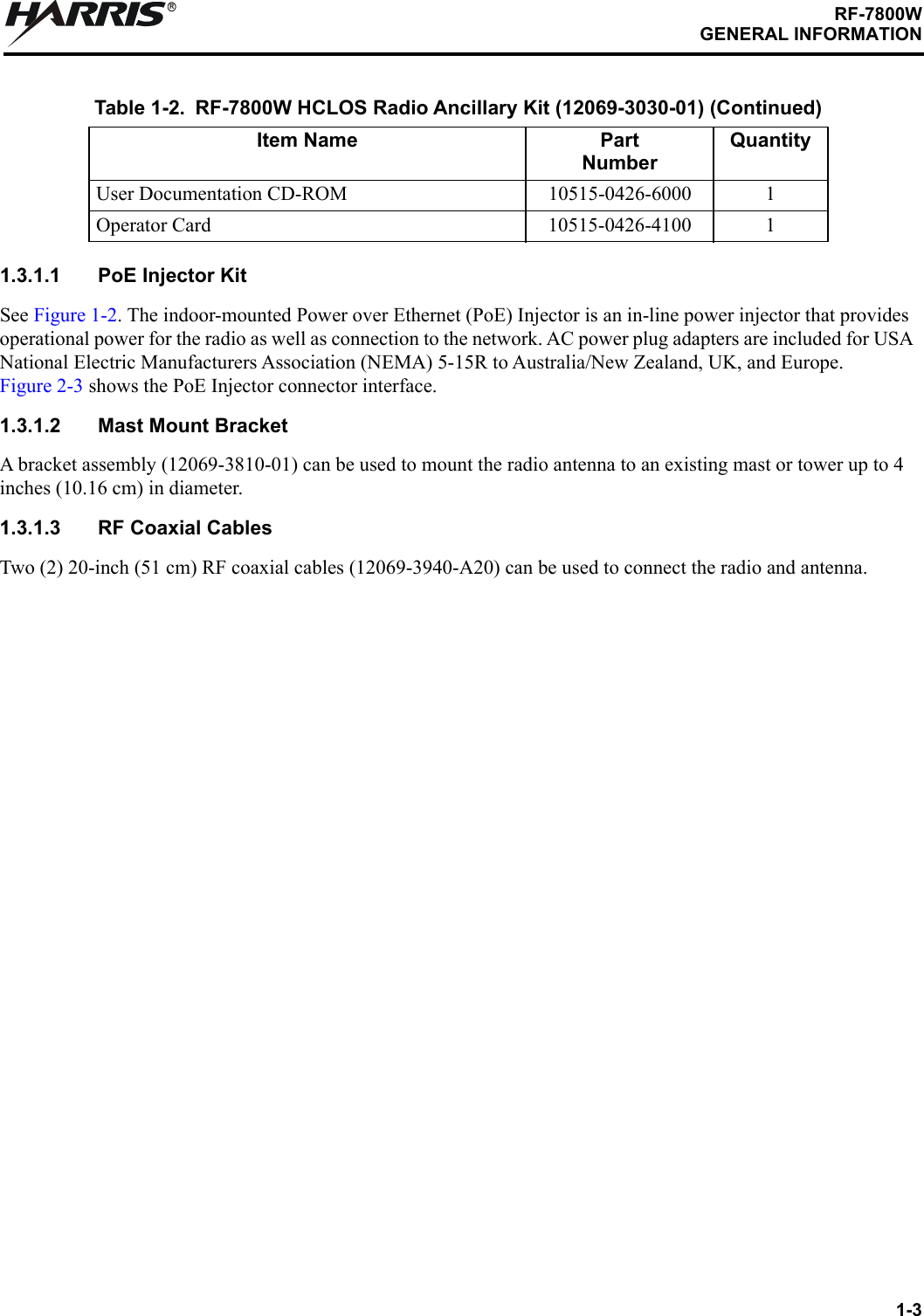 1-3RF-7800WGENERAL INFORMATIONR1.3.1.1 PoE Injector KitSee Figure 1-2. The indoor-mounted Power over Ethernet (PoE) Injector is an in-line power injector that provides operational power for the radio as well as connection to the network. AC power plug adapters are included for USA National Electric Manufacturers Association (NEMA) 5-15R to Australia/New Zealand, UK, and Europe. Figure 2-3 shows the PoE Injector connector interface.1.3.1.2 Mast Mount BracketA bracket assembly (12069-3810-01) can be used to mount the radio antenna to an existing mast or tower up to 4 inches (10.16 cm) in diameter.1.3.1.3 RF Coaxial CablesTwo (2) 20-inch (51 cm) RF coaxial cables (12069-3940-A20) can be used to connect the radio and antenna.User Documentation CD-ROM 10515-0426-6000 1Operator Card 10515-0426-4100 1Table 1-2. RF-7800W HCLOS Radio Ancillary Kit (12069-3030-01) (Continued)Item Name PartNumberQuantity