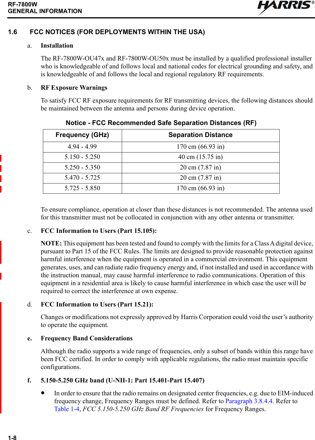 1-8RF-7800WGENERAL INFORMATIONR1.6 FCC NOTICES (FOR DEPLOYMENTS WITHIN THE USA)a. InstallationThe RF-7800W-OU47x and RF-7800W-OU50x must be installed by a qualified professional installer who is knowledgeable of and follows local and national codes for electrical grounding and safety, and is knowledgeable of and follows the local and regional regulatory RF requirements.b. RF Exposure WarningsTo satisfy FCC RF exposure requirements for RF transmitting devices, the following distances should be maintained between the antenna and persons during device operation.To ensure compliance, operation at closer than these distances is not recommended. The antenna used for this transmitter must not be collocated in conjunction with any other antenna or transmitter.c. FCC Information to Users (Part 15.105):NOTE: This equipment has been tested and found to comply with the limits for a Class A digital device, pursuant to Part 15 of the FCC Rules. The limits are designed to provide reasonable protection against harmful interference when the equipment is operated in a commercial environment. This equipment generates, uses, and can radiate radio frequency energy and, if not installed and used in accordance with the instruction manual, may cause harmful interference to radio communications. Operation of this equipment in a residential area is likely to cause harmful interference in which case the user will be required to correct the interference at own expense. d. FCC Information to Users (Part 15.21):Changes or modifications not expressly approved by Harris Corporation could void the user’s authority to operate the equipment.e. Frequency Band ConsiderationsAlthough the radio supports a wide range of frequencies, only a subset of bands within this range have been FCC certified. In order to comply with applicable regulations, the radio must maintain specific configurations.f. 5.150-5.250 GHz band (U-NII-1: Part 15.401-Part 15.407)•In order to ensure that the radio remains on designated center frequencies, e.g. due to EIM-induced frequency change, Frequency Ranges must be defined. Refer to Paragraph 3.8.4.4. Refer to Table 1-4, FCC 5.150-5.250 GHz Band RF Frequencies for Frequency Ranges.Notice - FCC Recommended Safe Separation Distances (RF)Frequency (GHz) Separation Distance4.94 - 4.99 170 cm (66.93 in)5.150 - 5.250 40 cm (15.75 in)5.250 - 5.350 20 cm (7.87 in)5.470 - 5.725 20 cm (7.87 in)5.725 - 5.850 170 cm (66.93 in)