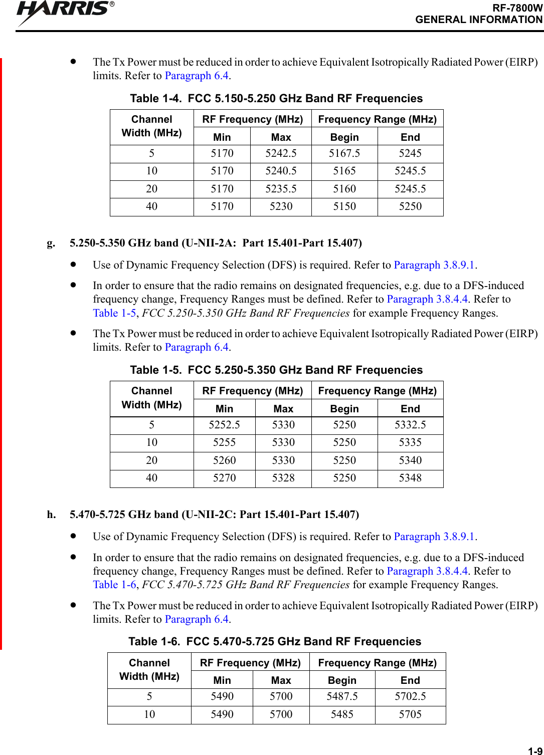 1-9RF-7800WGENERAL INFORMATIONR•The Tx Power must be reduced in order to achieve Equivalent Isotropically Radiated Power (EIRP) limits. Refer to Paragraph 6.4.g. 5.250-5.350 GHz band (U-NII-2A:  Part 15.401-Part 15.407)•Use of Dynamic Frequency Selection (DFS) is required. Refer to Paragraph 3.8.9.1.•In order to ensure that the radio remains on designated frequencies, e.g. due to a DFS-induced frequency change, Frequency Ranges must be defined. Refer to Paragraph 3.8.4.4. Refer to Table 1-5, FCC 5.250-5.350 GHz Band RF Frequencies for example Frequency Ranges.•The Tx Power must be reduced in order to achieve Equivalent Isotropically Radiated Power (EIRP) limits. Refer to Paragraph 6.4.h. 5.470-5.725 GHz band (U-NII-2C: Part 15.401-Part 15.407)•Use of Dynamic Frequency Selection (DFS) is required. Refer to Paragraph 3.8.9.1.•In order to ensure that the radio remains on designated frequencies, e.g. due to a DFS-induced frequency change, Frequency Ranges must be defined. Refer to Paragraph 3.8.4.4. Refer to Table 1-6, FCC 5.470-5.725 GHz Band RF Frequencies for example Frequency Ranges.•The Tx Power must be reduced in order to achieve Equivalent Isotropically Radiated Power (EIRP) limits. Refer to Paragraph 6.4.Table 1-4. FCC 5.150-5.250 GHz Band RF FrequenciesChannel Width (MHz)RF Frequency (MHz) Frequency Range (MHz)Min Max Begin End5 5170 5242.5 5167.5 524510 5170 5240.5 5165 5245.520 5170 5235.5 5160 5245.540 5170 5230 5150 5250Table 1-5. FCC 5.250-5.350 GHz Band RF FrequenciesChannel Width (MHz)RF Frequency (MHz) Frequency Range (MHz)Min Max Begin End5 5252.5 5330 5250 5332.510 5255 5330 5250 533520 5260 5330 5250 534040 5270 5328 5250 5348Table 1-6. FCC 5.470-5.725 GHz Band RF FrequenciesChannel Width (MHz)RF Frequency (MHz) Frequency Range (MHz)Min Max Begin End5 5490 5700 5487.5 5702.510 5490 5700 5485 5705