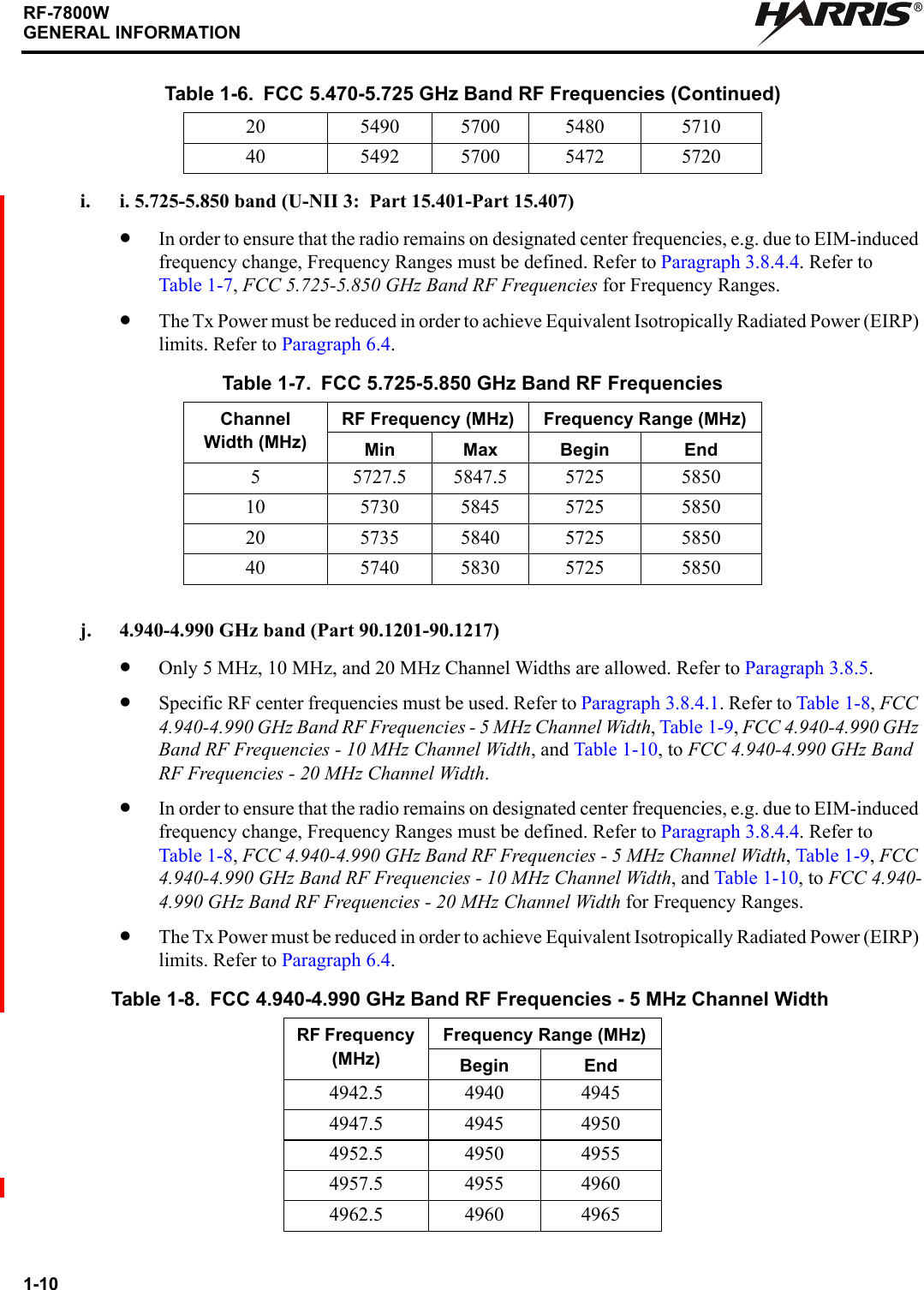 1-10RF-7800WGENERAL INFORMATIONRi. i. 5.725-5.850 band (U-NII 3:  Part 15.401-Part 15.407)•In order to ensure that the radio remains on designated center frequencies, e.g. due to EIM-induced frequency change, Frequency Ranges must be defined. Refer to Paragraph 3.8.4.4. Refer to Table 1-7, FCC 5.725-5.850 GHz Band RF Frequencies for Frequency Ranges.•The Tx Power must be reduced in order to achieve Equivalent Isotropically Radiated Power (EIRP) limits. Refer to Paragraph 6.4.j. 4.940-4.990 GHz band (Part 90.1201-90.1217)•Only 5 MHz, 10 MHz, and 20 MHz Channel Widths are allowed. Refer to Paragraph 3.8.5.•Specific RF center frequencies must be used. Refer to Paragraph 3.8.4.1. Refer to Table 1-8, FCC 4.940-4.990 GHz Band RF Frequencies - 5 MHz Channel Width, Table 1-9, FCC 4.940-4.990 GHz Band RF Frequencies - 10 MHz Channel Width, and Table 1-10, to FCC 4.940-4.990 GHz Band RF Frequencies - 20 MHz Channel Width.•In order to ensure that the radio remains on designated center frequencies, e.g. due to EIM-induced frequency change, Frequency Ranges must be defined. Refer to Paragraph 3.8.4.4. Refer to Table 1-8, FCC 4.940-4.990 GHz Band RF Frequencies - 5 MHz Channel Width, Table 1-9, FCC 4.940-4.990 GHz Band RF Frequencies - 10 MHz Channel Width, and Table 1-10, to FCC 4.940-4.990 GHz Band RF Frequencies - 20 MHz Channel Width for Frequency Ranges.•The Tx Power must be reduced in order to achieve Equivalent Isotropically Radiated Power (EIRP) limits. Refer to Paragraph 6.4.20 5490 5700 5480 571040 5492 5700 5472 5720Table 1-7. FCC 5.725-5.850 GHz Band RF FrequenciesChannel Width (MHz)RF Frequency (MHz) Frequency Range (MHz)Min Max Begin End5 5727.5 5847.5 5725 585010 5730 5845 5725 585020 5735 5840 5725 585040 5740 5830 5725 5850Table 1-8. FCC 4.940-4.990 GHz Band RF Frequencies - 5 MHz Channel WidthRF Frequency (MHz)Frequency Range (MHz)Begin End4942.5 4940 49454947.5 4945 49504952.5 4950 49554957.5 4955 49604962.5 4960 4965Table 1-6. FCC 5.470-5.725 GHz Band RF Frequencies (Continued)