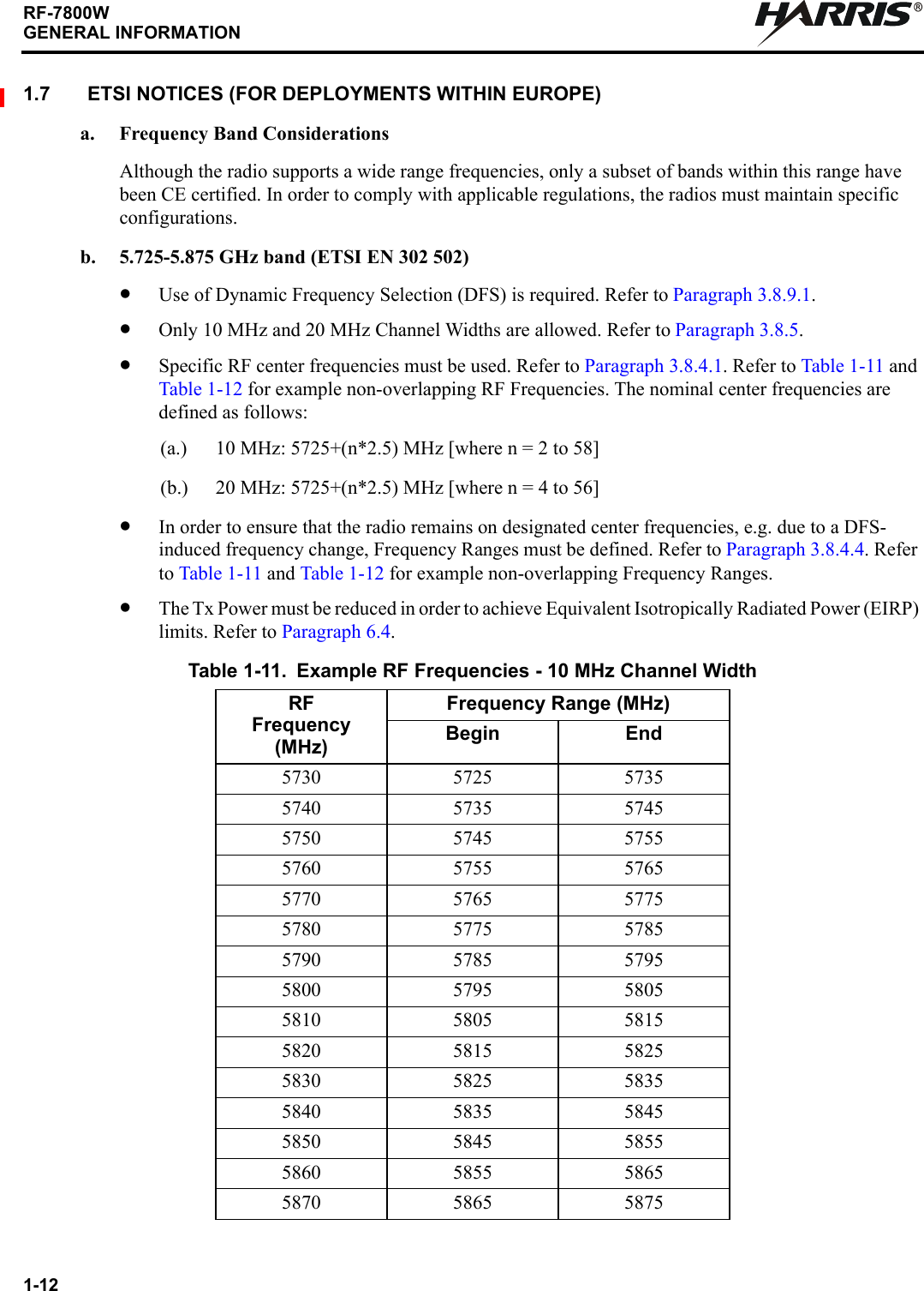 1-12RF-7800WGENERAL INFORMATIONR1.7 ETSI NOTICES (FOR DEPLOYMENTS WITHIN EUROPE)a. Frequency Band ConsiderationsAlthough the radio supports a wide range frequencies, only a subset of bands within this range have been CE certified. In order to comply with applicable regulations, the radios must maintain specific configurations.b. 5.725-5.875 GHz band (ETSI EN 302 502)•Use of Dynamic Frequency Selection (DFS) is required. Refer to Paragraph 3.8.9.1.•Only 10 MHz and 20 MHz Channel Widths are allowed. Refer to Paragraph 3.8.5.•Specific RF center frequencies must be used. Refer to Paragraph 3.8.4.1. Refer to Table 1-11 and Table 1-12 for example non-overlapping RF Frequencies. The nominal center frequencies are defined as follows:(a.) 10 MHz: 5725+(n*2.5) MHz [where n = 2 to 58](b.) 20 MHz: 5725+(n*2.5) MHz [where n = 4 to 56]•In order to ensure that the radio remains on designated center frequencies, e.g. due to a DFS-induced frequency change, Frequency Ranges must be defined. Refer to Paragraph 3.8.4.4. Refer to Table 1-11 and Table 1-12 for example non-overlapping Frequency Ranges.•The Tx Power must be reduced in order to achieve Equivalent Isotropically Radiated Power (EIRP) limits. Refer to Paragraph 6.4.Table 1-11. Example RF Frequencies - 10 MHz Channel WidthRFFrequency(MHz)Frequency Range (MHz)Begin End5730 5725 57355740 5735 57455750 5745 57555760 5755 57655770 5765 57755780 5775 57855790 5785 57955800 5795 58055810 5805 58155820 5815 58255830 5825 58355840 5835 58455850 5845 58555860 5855 58655870 5865 5875